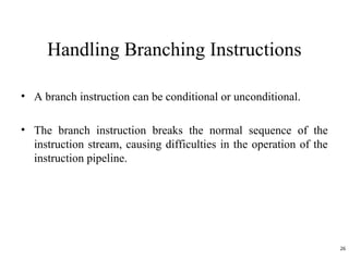 • A branch instruction can be conditional or unconditional.
• The branch instruction breaks the normal sequence of the
instruction stream, causing difficulties in the operation of the
instruction pipeline.
Handling Branching Instructions
26
 