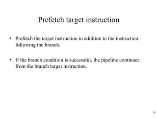 Prefetch target instruction
• Prefetch the target instruction in addition to the instruction
following the branch.
• If the branch condition is successful, the pipeline continues
from the branch target instruction.
28
 
