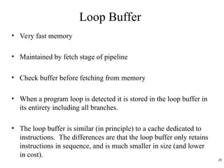 Loop Buffer
• Very fast memory
• Maintained by fetch stage of pipeline
• Check buffer before fetching from memory
• When a program loop is detected it is stored in the loop buffer in
its entirety including all branches.
• The loop buffer is similar (in principle) to a cache dedicated to
instructions. The differences are that the loop buffer only retains
instructions in sequence, and is much smaller in size (and lower
in cost).
29
 