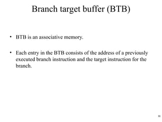 Branch target buffer (BTB)
• BTB is an associative memory.
• Each entry in the BTB consists of the address of a previously
executed branch instruction and the target instruction for the
branch.
30
 