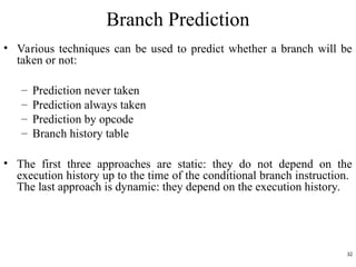 Branch Prediction
• Various techniques can be used to predict whether a branch will be
taken or not:
– Prediction never taken
– Prediction always taken
– Prediction by opcode
– Branch history table
• The first three approaches are static: they do not depend on the
execution history up to the time of the conditional branch instruction.
The last approach is dynamic: they depend on the execution history.
32
 