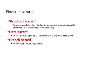 Pipeline Hazards
•Structural hazard
• Resource conflicts when the hardware cannot support all possible
combination of instructions simultaneously
•Data hazard
• An instruction depends on the results of a previous instruction
•Branch hazard
• Instructions that change the PC
 