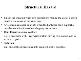 Structural Hazard
• This is the situation when two instructions require the use of a given
hardware resource at the same time.
• Arises from resource conflicts when the hardware can’t support all
possible combinations of overlapping instructions.
• Root Cause: resource conflicts
e.g., a processor with 1 reg write portbut having two instructions to
write in register
• Solution
stall one of the instructions until required unit is available
5
 