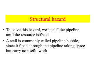 Structural hazard
• To solve this hazard, we “stall” the pipeline
until the resource is freed
• A stall is commonly called pipeline bubble,
since it floats through the pipeline taking space
but carry no useful work
 