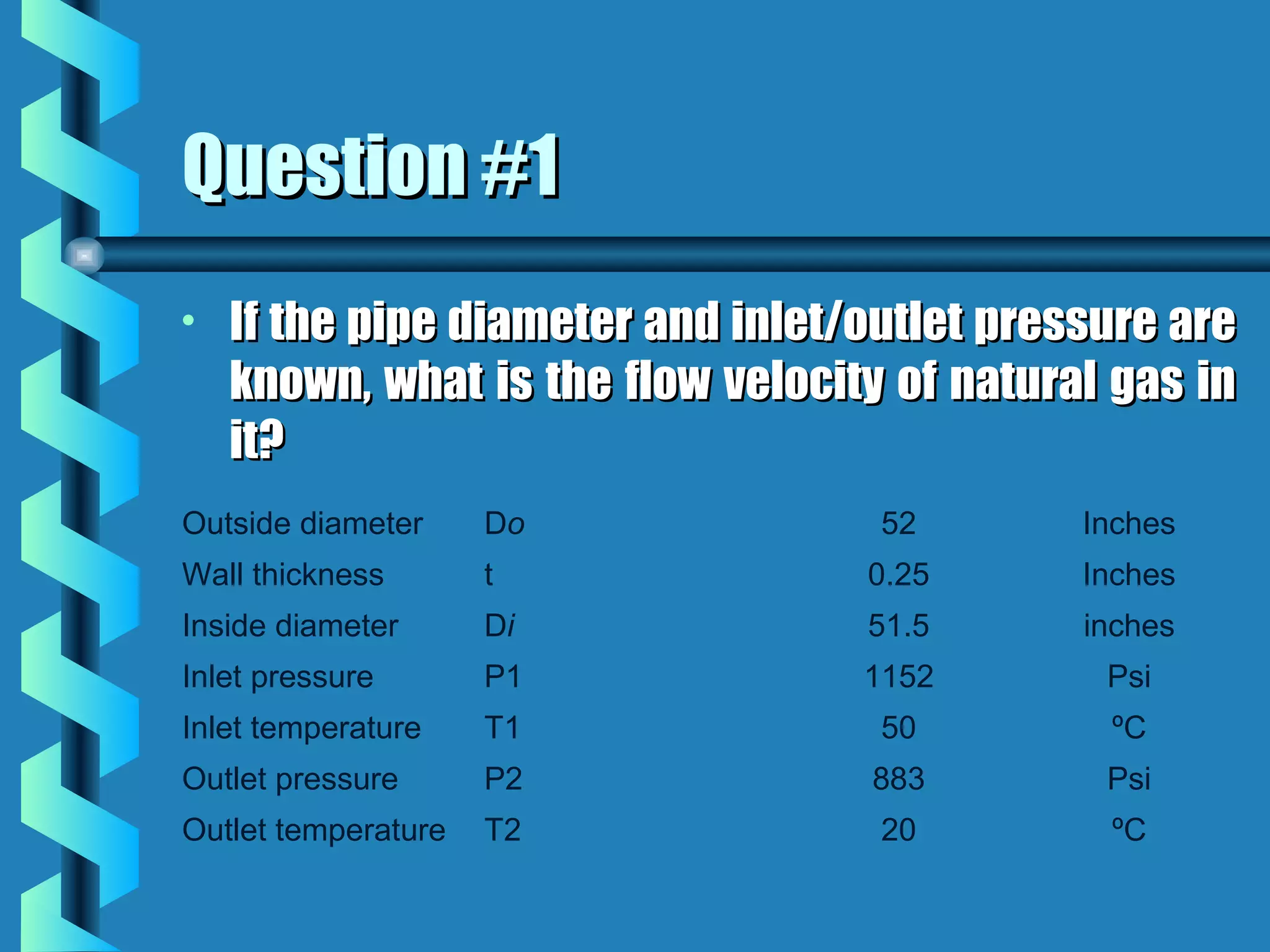 Question #1
•   If the pipe diameter and inlet/outlet pressure are
    known, what is the flow velocity of natural gas in
    it?
Outside diameter     Do             52        Inches
Wall thickness       t             0.25       Inches
Inside diameter      Di            51.5       inches
Inlet pressure       P1            1152        Psi
Inlet temperature    T1             50         ºC
Outlet pressure      P2            883         Psi
Outlet temperature   T2             20         ºC
 