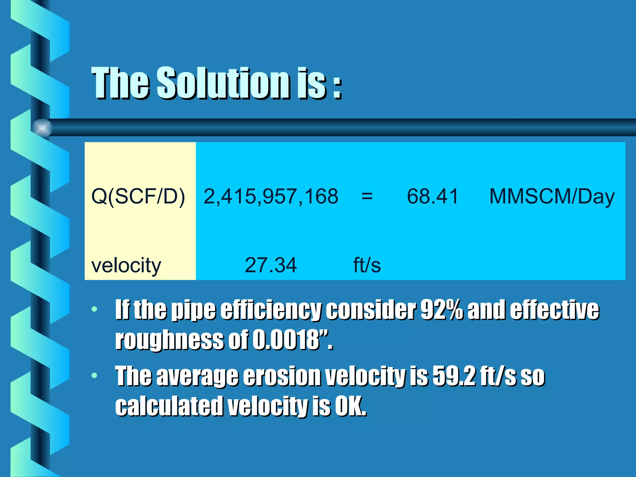 The Solution is :

Q(SCF/D) 2,415,957,168       =     68.41   MMSCM/Day


velocity         27.34      ft/s

•   If the pipe efficiency consider 92% and effective
    roughness of 0.0018”.
•   The average erosion velocity is 59.2 ft/s so
    calculated velocity is OK.
 