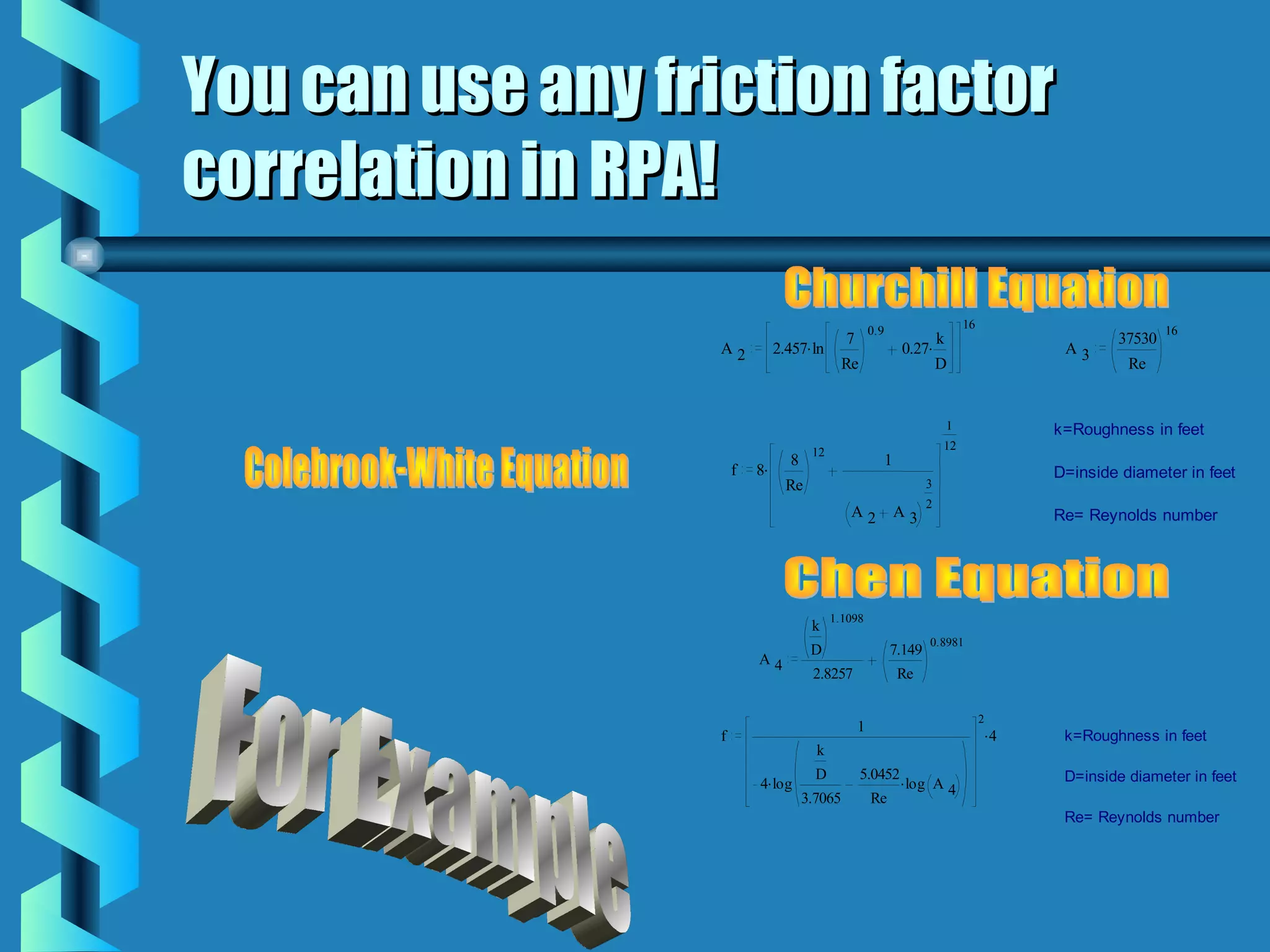 You can use any friction factor
correlation in RPA!
                                                        0.9                     16                            16
                                                7                       k                             37530
                   A2           2.457. ln                         0.27.                        A3
                                               Re                       D                               Re


                                                                           1                  k=Roughness in feet
                                                                           12
                                        12
                                   8                          1
                       f   8.                                                                 D=inside diameter in feet
                                  Re                                   3
                                                                       2
                                                A2                A3                          Re= Reynolds number




                                             1.1098
                                        k
                                                                       0.8981
                                        D                     7.149
                           A4
                                        2.8257                    Re

                                                                                     2
                                                    1                                    .4
                   f                                                                           k=Roughness in feet
                                         k
                                         D          5.0452 .                                   D=inside diameter in feet
                           4. log                                  log A 4
                                       3.7065           Re
                                                                                               Re= Reynolds number
 