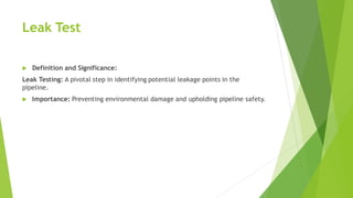Leak Test
 Definition and Significance:
Leak Testing: A pivotal step in identifying potential leakage points in the
pipeline.
 Importance: Preventing environmental damage and upholding pipeline safety.
 