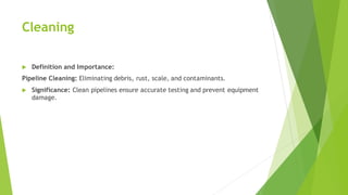 Cleaning
 Definition and Importance:
Pipeline Cleaning: Eliminating debris, rust, scale, and contaminants.
 Significance: Clean pipelines ensure accurate testing and prevent equipment
damage.
 