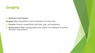 Gauging
 Definition and Purpose:
Gauging: Measuring pipeline internal diameter for conformity.
 Purpose: Ensures compatibility with tools, pigs, and equipment.
 Measurement Tools: Gauging plates and calipers are employed for precise
diameter measurement.
 