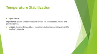 Temperature Stabilization
 Significance:
Importance: Stable temperatures are critical for accurate test results and
pipeline safety.
 Impact: Extreme temperatures can distort outcomes and compromise the
pipeline's integrity.
 