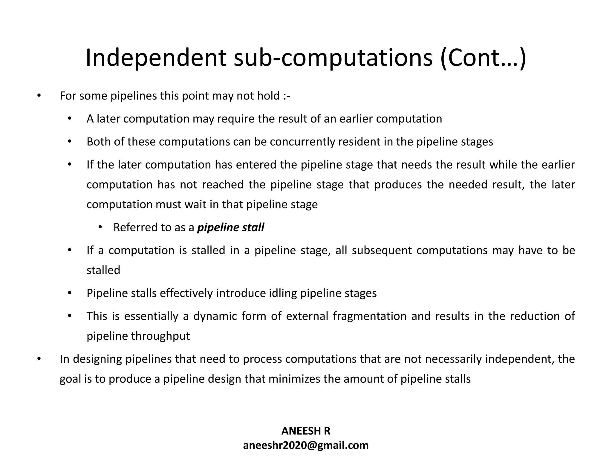 Independent sub-computations (Cont…)
•

For some pipelines this point may not hold :•

A later computation may require the result of an earlier computation

•

Both of these computations can be concurrently resident in the pipeline stages

•

If the later computation has entered the pipeline stage that needs the result while the earlier
computation has not reached the pipeline stage that produces the needed result, the later
computation must wait in that pipeline stage
• Referred to as a pipeline stall

•

If a computation is stalled in a pipeline stage, all subsequent computations may have to be
stalled

•

Pipeline stalls effectively introduce idling pipeline stages

•

This is essentially a dynamic form of external fragmentation and results in the reduction of
pipeline throughput

•

In designing pipelines that need to process computations that are not necessarily independent, the
goal is to produce a pipeline design that minimizes the amount of pipeline stalls

ANEESH R
aneeshr2020@gmail.com

 