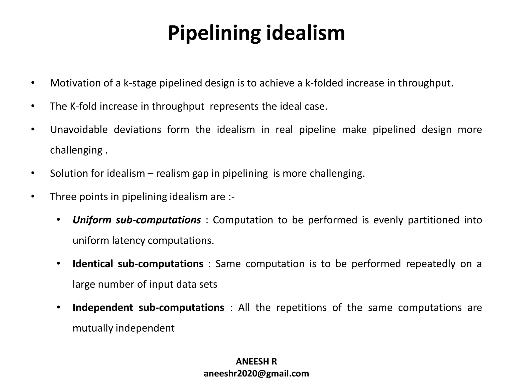 Pipelining idealism
•

Motivation of a k-stage pipelined design is to achieve a k-folded increase in throughput.

•

The K-fold increase in throughput represents the ideal case.

•

Unavoidable deviations form the idealism in real pipeline make pipelined design more
challenging .

•

Solution for idealism – realism gap in pipelining is more challenging.

•

Three points in pipelining idealism are :-

•

Uniform sub-computations : Computation to be performed is evenly partitioned into
uniform latency computations.

•

Identical sub-computations : Same computation is to be performed repeatedly on a
large number of input data sets

•

Independent sub-computations : All the repetitions of the same computations are
mutually independent
ANEESH R
aneeshr2020@gmail.com

 