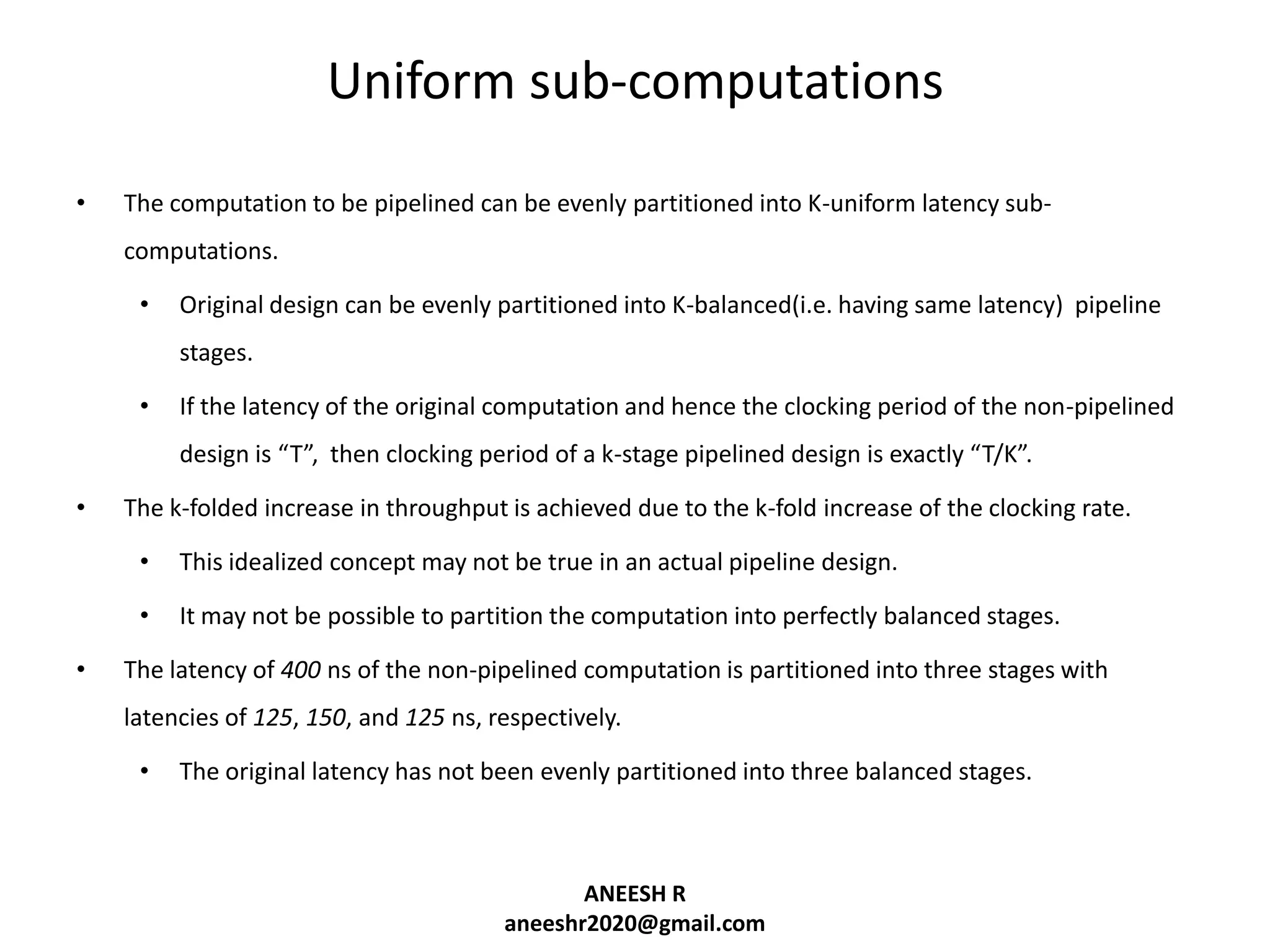 Uniform sub-computations
•

The computation to be pipelined can be evenly partitioned into K-uniform latency subcomputations.
•

Original design can be evenly partitioned into K-balanced(i.e. having same latency) pipeline
stages.

•

If the latency of the original computation and hence the clocking period of the non-pipelined
design is “T”, then clocking period of a k-stage pipelined design is exactly “T/K”.

•

The k-folded increase in throughput is achieved due to the k-fold increase of the clocking rate.

•
•
•

This idealized concept may not be true in an actual pipeline design.
It may not be possible to partition the computation into perfectly balanced stages.

The latency of 400 ns of the non-pipelined computation is partitioned into three stages with
latencies of 125, 150, and 125 ns, respectively.

•

The original latency has not been evenly partitioned into three balanced stages.

ANEESH R
aneeshr2020@gmail.com

 