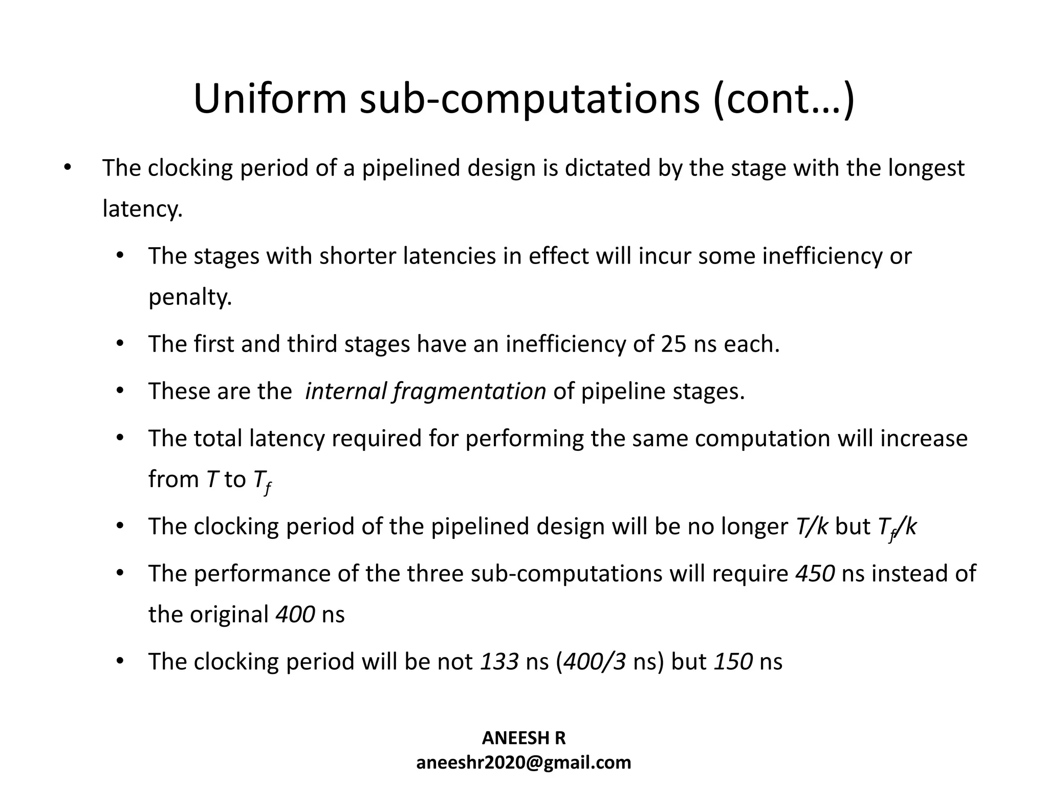 Uniform sub-computations (cont…)
•

The clocking period of a pipelined design is dictated by the stage with the longest
latency.
• The stages with shorter latencies in effect will incur some inefficiency or
penalty.
• The first and third stages have an inefficiency of 25 ns each.
• These are the internal fragmentation of pipeline stages.
• The total latency required for performing the same computation will increase
from T to Tf
• The clocking period of the pipelined design will be no longer T/k but Tf/k
• The performance of the three sub-computations will require 450 ns instead of
the original 400 ns
• The clocking period will be not 133 ns (400/3 ns) but 150 ns
ANEESH R
aneeshr2020@gmail.com

 