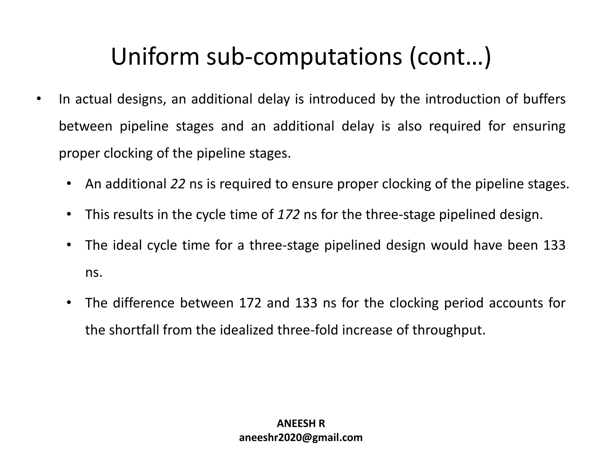 Uniform sub-computations (cont…)
•

In actual designs, an additional delay is introduced by the introduction of buffers
between pipeline stages and an additional delay is also required for ensuring
proper clocking of the pipeline stages.
• An additional 22 ns is required to ensure proper clocking of the pipeline stages.
• This results in the cycle time of 172 ns for the three-stage pipelined design.
• The ideal cycle time for a three-stage pipelined design would have been 133
ns.
• The difference between 172 and 133 ns for the clocking period accounts for
the shortfall from the idealized three-fold increase of throughput.

ANEESH R
aneeshr2020@gmail.com

 