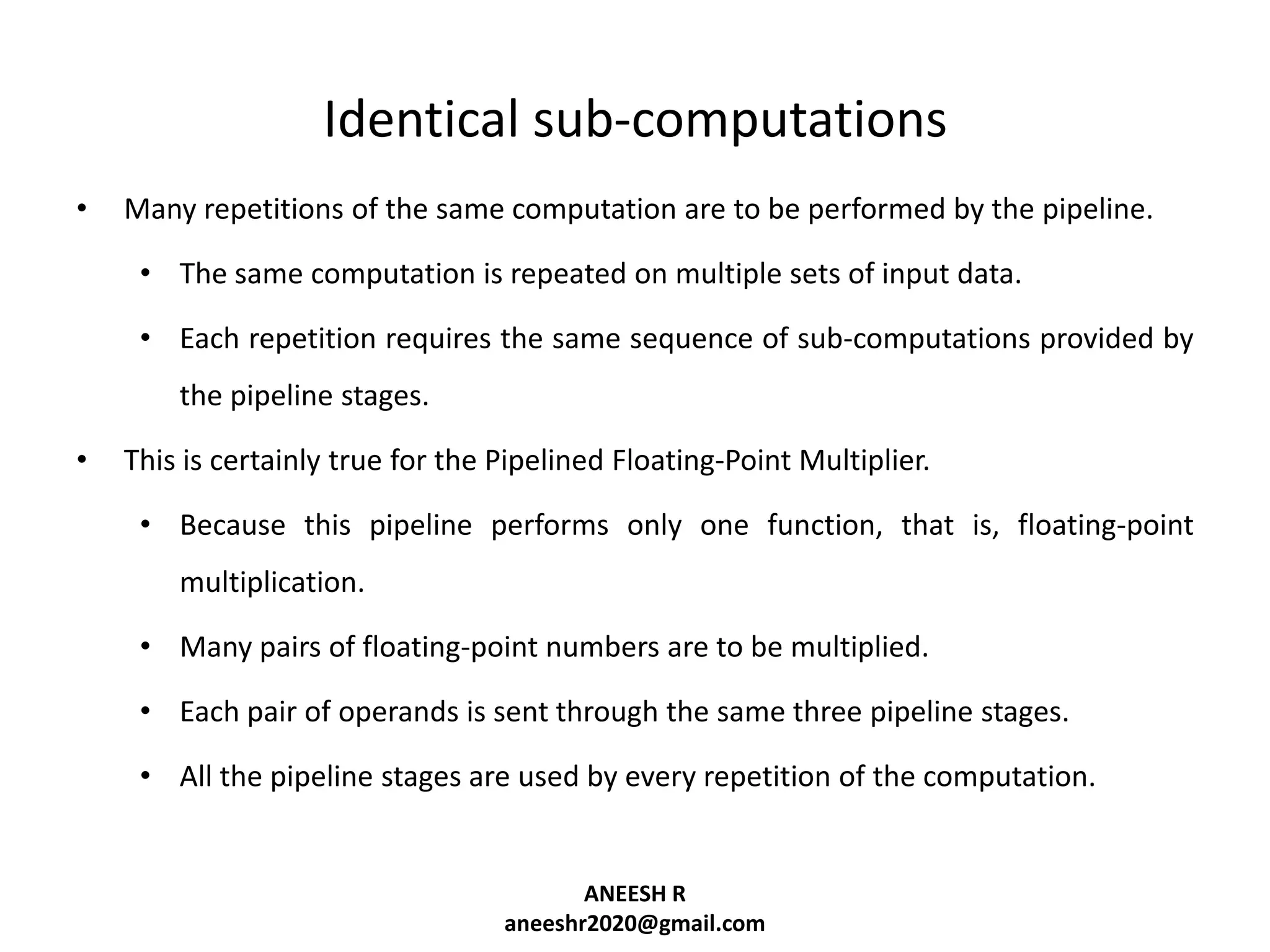 Identical sub-computations
•

Many repetitions of the same computation are to be performed by the pipeline.
• The same computation is repeated on multiple sets of input data.

• Each repetition requires the same sequence of sub-computations provided by
the pipeline stages.
•

This is certainly true for the Pipelined Floating-Point Multiplier.
• Because this pipeline performs only one function, that is, floating-point
multiplication.
• Many pairs of floating-point numbers are to be multiplied.
• Each pair of operands is sent through the same three pipeline stages.

• All the pipeline stages are used by every repetition of the computation.

ANEESH R
aneeshr2020@gmail.com

 