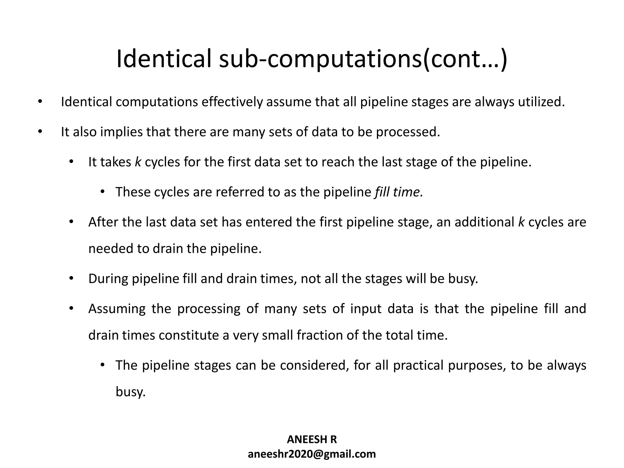 Identical sub-computations(cont…)
•

Identical computations effectively assume that all pipeline stages are always utilized.

•

It also implies that there are many sets of data to be processed.

• It takes k cycles for the first data set to reach the last stage of the pipeline.
• These cycles are referred to as the pipeline fill time.
• After the last data set has entered the first pipeline stage, an additional k cycles are
needed to drain the pipeline.

• During pipeline fill and drain times, not all the stages will be busy.
• Assuming the processing of many sets of input data is that the pipeline fill and
drain times constitute a very small fraction of the total time.
• The pipeline stages can be considered, for all practical purposes, to be always
busy.
ANEESH R
aneeshr2020@gmail.com

 