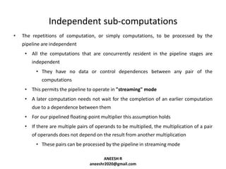 Independent sub-computations
•

The repetitions of computation, or simply computations, to be processed by the
pipeline are independent
• All the computations that are concurrently resident in the pipeline stages are
independent
• They have no data or control dependences between any pair of the
computations
• This permits the pipeline to operate in "streaming" mode

• A later computation needs not wait for the completion of an earlier computation
due to a dependence between them
• For our pipelined floating-point multiplier this assumption holds
• If there are multiple pairs of operands to be multiplied, the multiplication of a pair

of operands does not depend on the result from another multiplication
• These pairs can be processed by the pipeline in streaming mode
ANEESH R
aneeshr2020@gmail.com

 