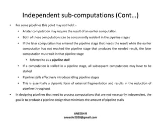 Independent sub-computations (Cont…)
•

For some pipelines this point may not hold :•

A later computation may require the result of an earlier computation

•

Both of these computations can be concurrently resident in the pipeline stages

•

If the later computation has entered the pipeline stage that needs the result while the earlier
computation has not reached the pipeline stage that produces the needed result, the later
computation must wait in that pipeline stage
• Referred to as a pipeline stall

•

If a computation is stalled in a pipeline stage, all subsequent computations may have to be
stalled

•

Pipeline stalls effectively introduce idling pipeline stages

•

This is essentially a dynamic form of external fragmentation and results in the reduction of
pipeline throughput

•

In designing pipelines that need to process computations that are not necessarily independent, the
goal is to produce a pipeline design that minimizes the amount of pipeline stalls

ANEESH R
aneeshr2020@gmail.com

 