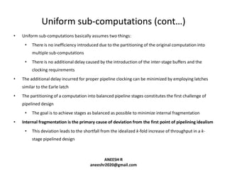 Uniform sub-computations (cont…)
•

Uniform sub-computations basically assumes two things:
•

There is no inefficiency introduced due to the partitioning of the original computation into
multiple sub-computations

•

There is no additional delay caused by the introduction of the inter-stage buffers and the
clocking requirements

•

The additional delay incurred for proper pipeline clocking can be minimized by employing latches
similar to the Earle latch

•

The partitioning of a computation into balanced pipeline stages constitutes the first challenge of
pipelined design
•

•

The goal is to achieve stages as balanced as possible to minimize internal fragmentation

Internal fragmentation is the primary cause of deviation from the first point of pipelining idealism
•

This deviation leads to the shortfall from the idealized k-fold increase of throughput in a kstage pipelined design

ANEESH R
aneeshr2020@gmail.com

 
