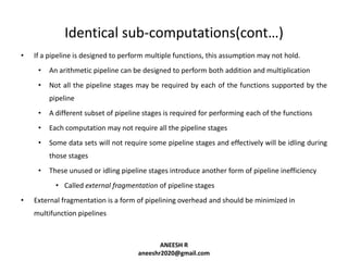 Identical sub-computations(cont…)
•

If a pipeline is designed to perform multiple functions, this assumption may not hold.
•

An arithmetic pipeline can be designed to perform both addition and multiplication

•

Not all the pipeline stages may be required by each of the functions supported by the
pipeline

•

A different subset of pipeline stages is required for performing each of the functions

•

Each computation may not require all the pipeline stages

•

Some data sets will not require some pipeline stages and effectively will be idling during
those stages

•

These unused or idling pipeline stages introduce another form of pipeline inefficiency
• Called external fragmentation of pipeline stages

•

External fragmentation is a form of pipelining overhead and should be minimized in
multifunction pipelines

ANEESH R
aneeshr2020@gmail.com

 