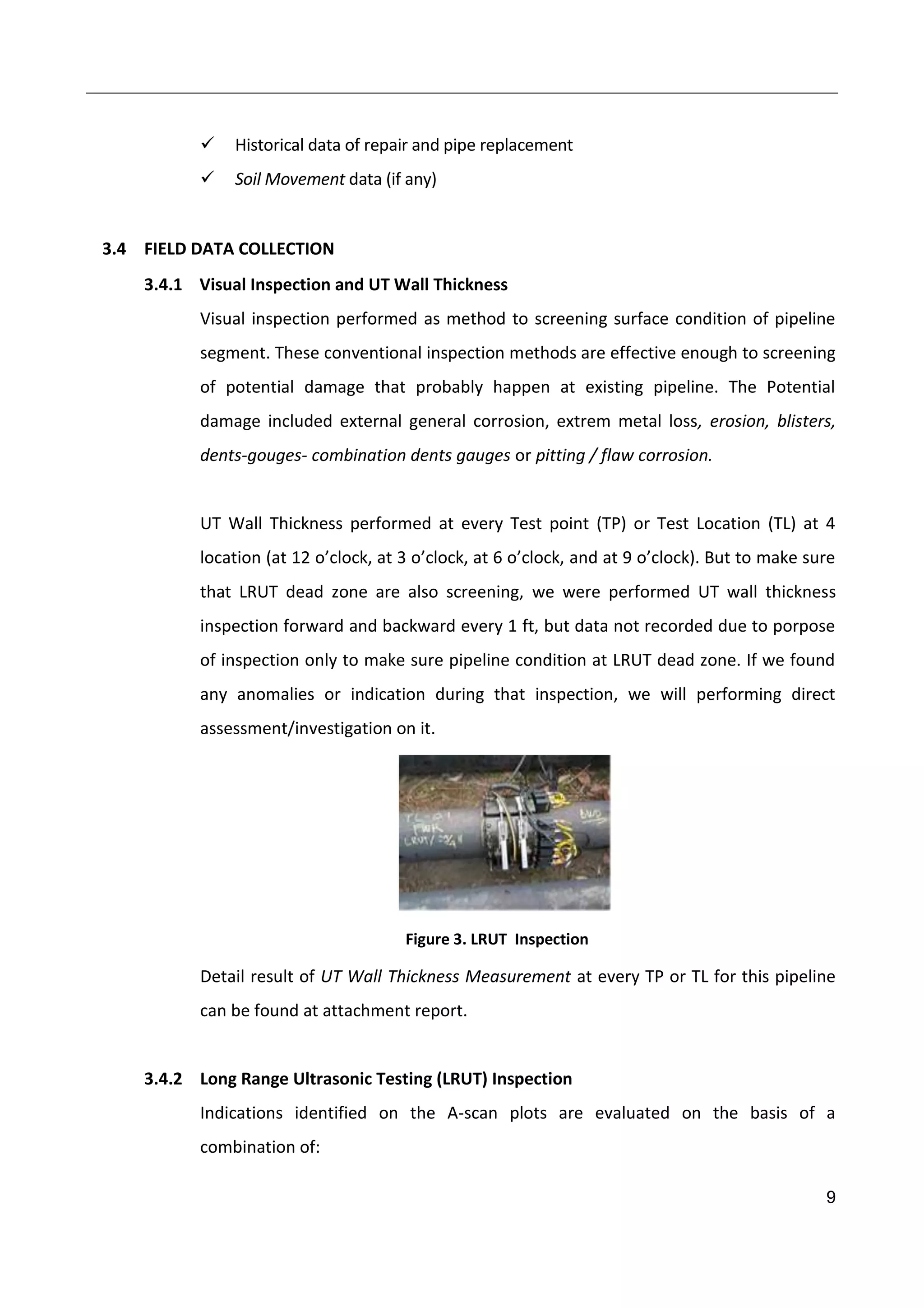 9
 Historical data of repair and pipe replacement
 Soil Movement data (if any)
3.4 FIELD DATA COLLECTION
3.4.1 Visual Inspection and UT Wall Thickness
Visual inspection performed as method to screening surface condition of pipeline
segment. These conventional inspection methods are effective enough to screening
of potential damage that probably happen at existing pipeline. The Potential
damage included external general corrosion, extrem metal loss, erosion, blisters,
dents-gouges- combination dents gauges or pitting / flaw corrosion.
UT Wall Thickness performed at every Test point (TP) or Test Location (TL) at 4
location (at 12 o’clock, at 3 o’clock, at 6 o’clock, and at 9 o’clock). But to make sure
that LRUT dead zone are also screening, we were performed UT wall thickness
inspection forward and backward every 1 ft, but data not recorded due to porpose
of inspection only to make sure pipeline condition at LRUT dead zone. If we found
any anomalies or indication during that inspection, we will performing direct
assessment/investigation on it.
Figure 3. LRUT Inspection
Detail result of UT Wall Thickness Measurement at every TP or TL for this pipeline
can be found at attachment report.
3.4.2 Long Range Ultrasonic Testing (LRUT) Inspection
Indications identified on the A-scan plots are evaluated on the basis of a
combination of:
 