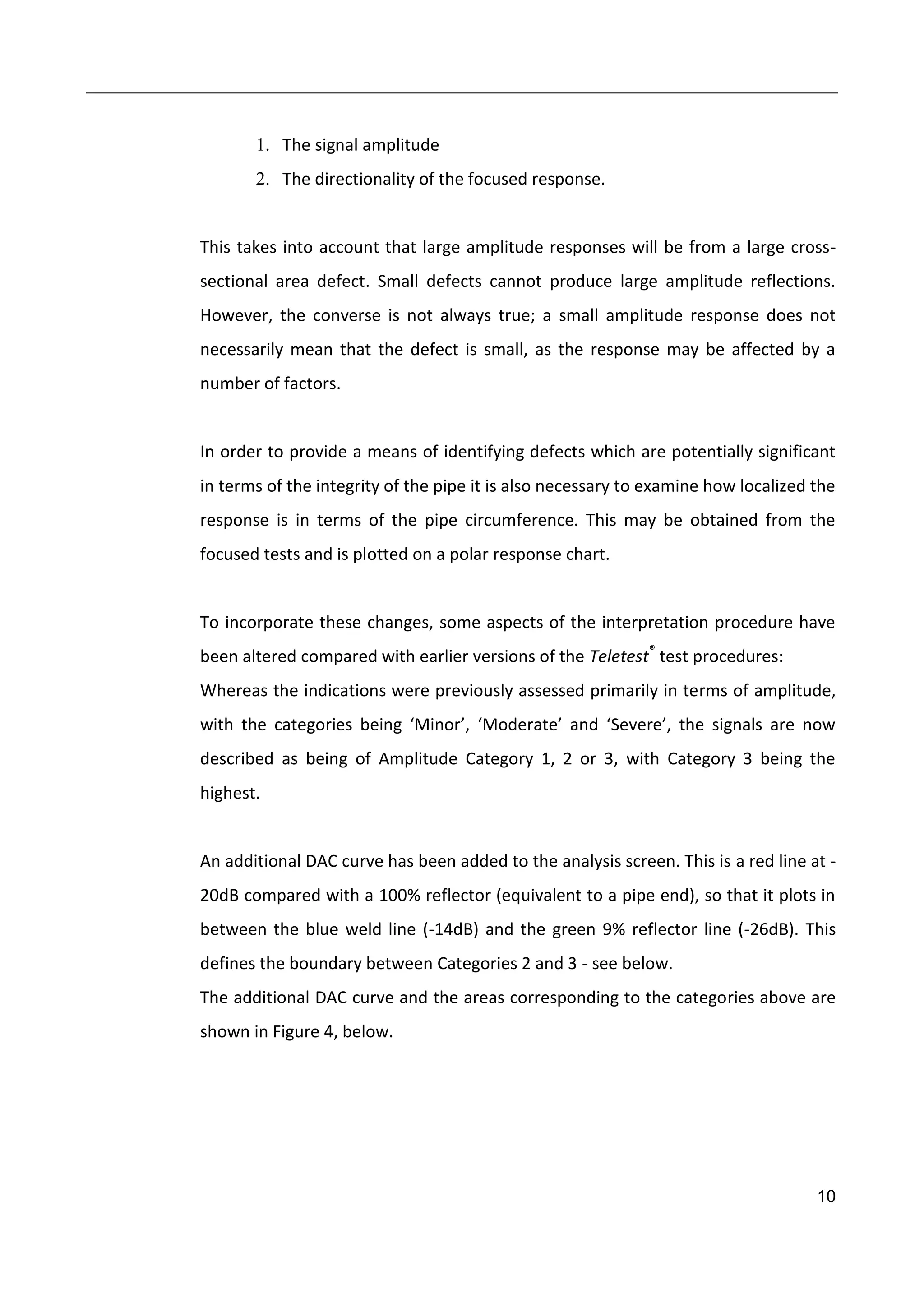 10
1. The signal amplitude
2. The directionality of the focused response.
This takes into account that large amplitude responses will be from a large cross-
sectional area defect. Small defects cannot produce large amplitude reflections.
However, the converse is not always true; a small amplitude response does not
necessarily mean that the defect is small, as the response may be affected by a
number of factors.
In order to provide a means of identifying defects which are potentially significant
in terms of the integrity of the pipe it is also necessary to examine how localized the
response is in terms of the pipe circumference. This may be obtained from the
focused tests and is plotted on a polar response chart.
To incorporate these changes, some aspects of the interpretation procedure have
been altered compared with earlier versions of the Teletest®
test procedures:
Whereas the indications were previously assessed primarily in terms of amplitude,
with the categories being ‘Minor’, ‘Moderate’ and ‘Severe’, the signals are now
described as being of Amplitude Category 1, 2 or 3, with Category 3 being the
highest.
An additional DAC curve has been added to the analysis screen. This is a red line at -
20dB compared with a 100% reflector (equivalent to a pipe end), so that it plots in
between the blue weld line (-14dB) and the green 9% reflector line (-26dB). This
defines the boundary between Categories 2 and 3 - see below.
The additional DAC curve and the areas corresponding to the categories above are
shown in Figure 4, below.
 