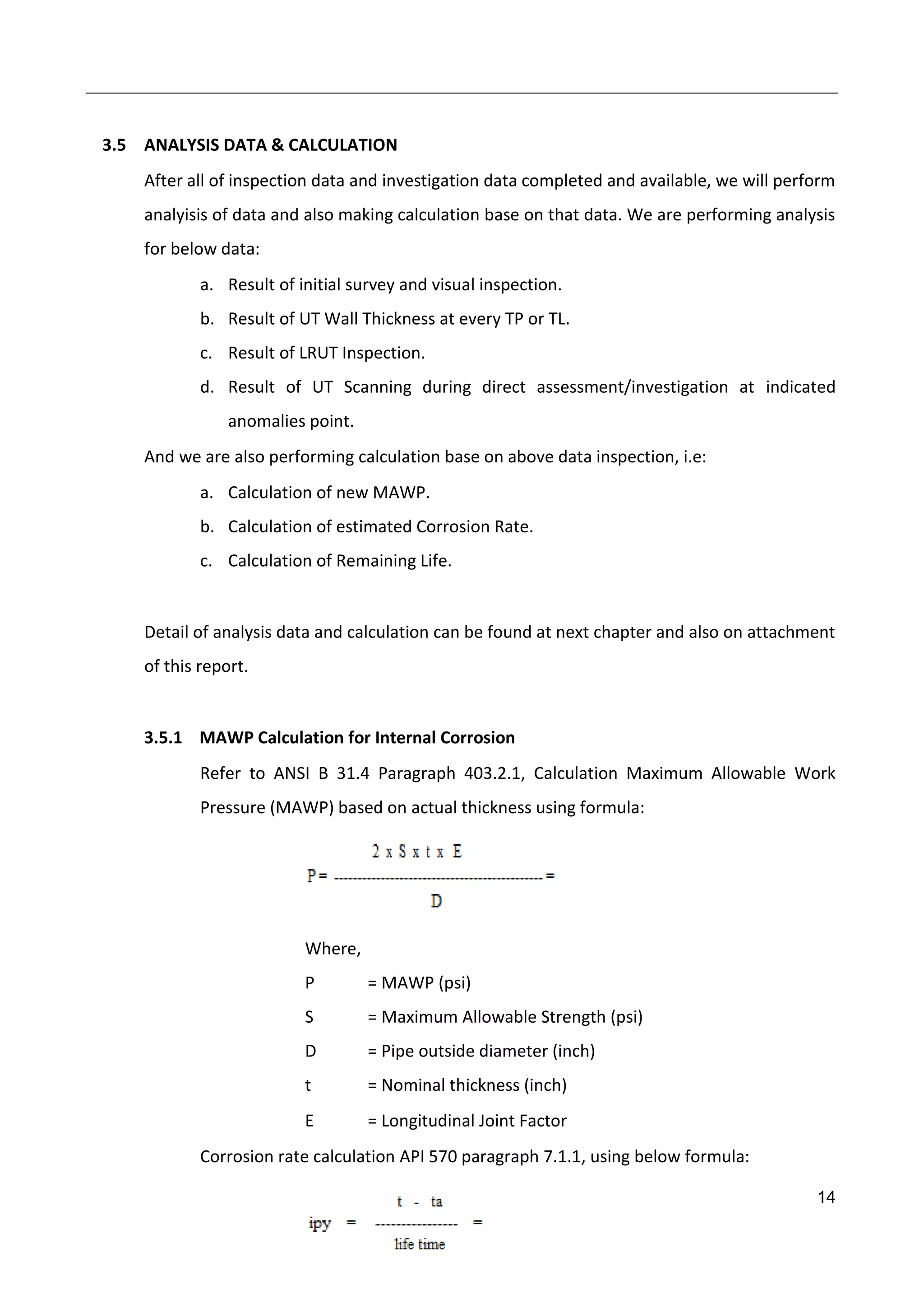 14
3.5 ANALYSIS DATA & CALCULATION
After all of inspection data and investigation data completed and available, we will perform
analyisis of data and also making calculation base on that data. We are performing analysis
for below data:
a. Result of initial survey and visual inspection.
b. Result of UT Wall Thickness at every TP or TL.
c. Result of LRUT Inspection.
d. Result of UT Scanning during direct assessment/investigation at indicated
anomalies point.
And we are also performing calculation base on above data inspection, i.e:
a. Calculation of new MAWP.
b. Calculation of estimated Corrosion Rate.
c. Calculation of Remaining Life.
Detail of analysis data and calculation can be found at next chapter and also on attachment
of this report.
3.5.1 MAWP Calculation for Internal Corrosion
Refer to ANSI B 31.4 Paragraph 403.2.1, Calculation Maximum Allowable Work
Pressure (MAWP) based on actual thickness using formula:
Where,
P = MAWP (psi)
S = Maximum Allowable Strength (psi)
D = Pipe outside diameter (inch)
t = Nominal thickness (inch)
E = Longitudinal Joint Factor
Corrosion rate calculation API 570 paragraph 7.1.1, using below formula:
 