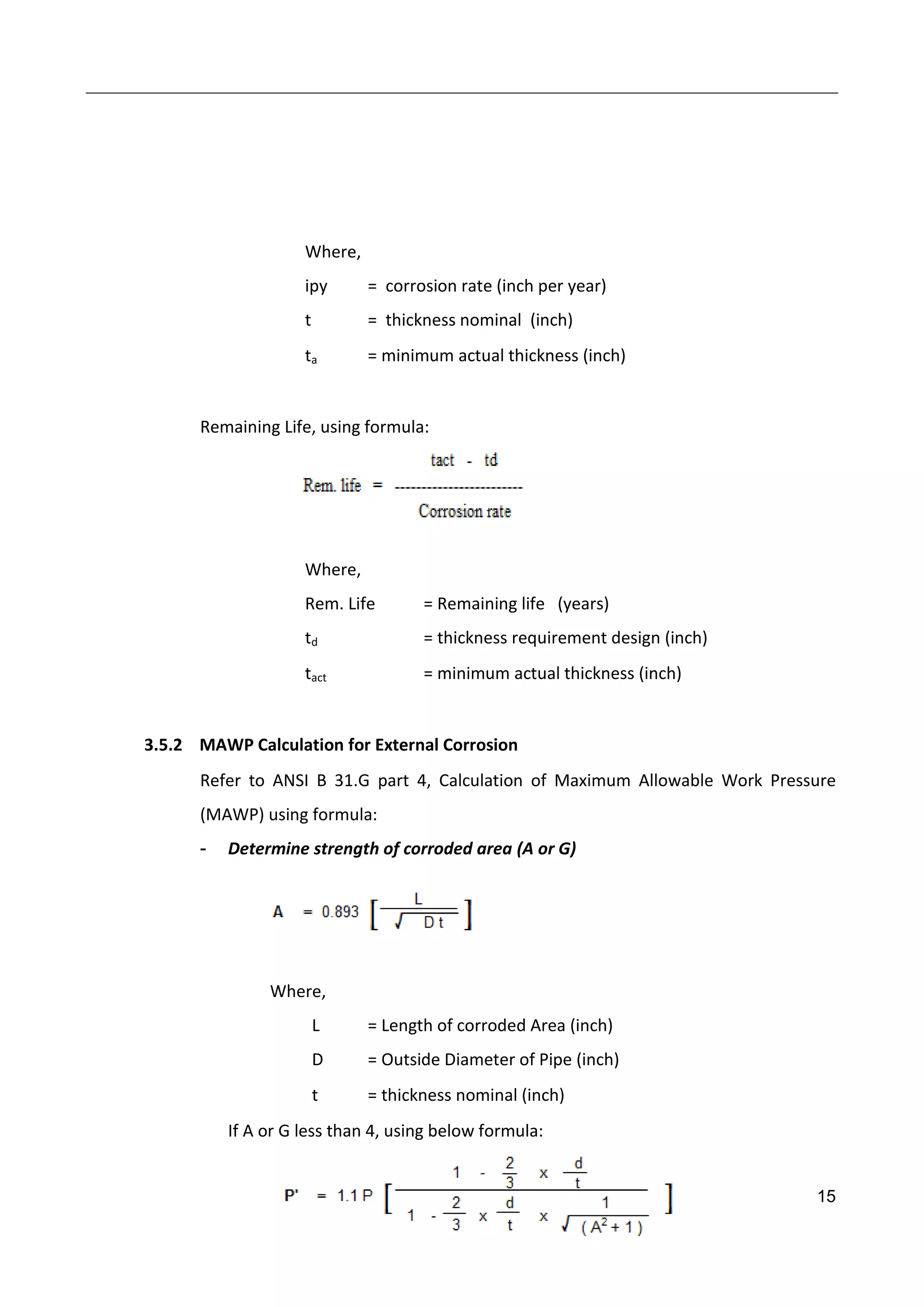 15
Where,
ipy = corrosion rate (inch per year)
t = thickness nominal (inch)
ta = minimum actual thickness (inch)
Remaining Life, using formula:
Where,
Rem. Life = Remaining life (years)
td = thickness requirement design (inch)
tact = minimum actual thickness (inch)
3.5.2 MAWP Calculation for External Corrosion
Refer to ANSI B 31.G part 4, Calculation of Maximum Allowable Work Pressure
(MAWP) using formula:
- Determine strength of corroded area (A or G)
Where,
L = Length of corroded Area (inch)
D = Outside Diameter of Pipe (inch)
t = thickness nominal (inch)
If A or G less than 4, using below formula:
 