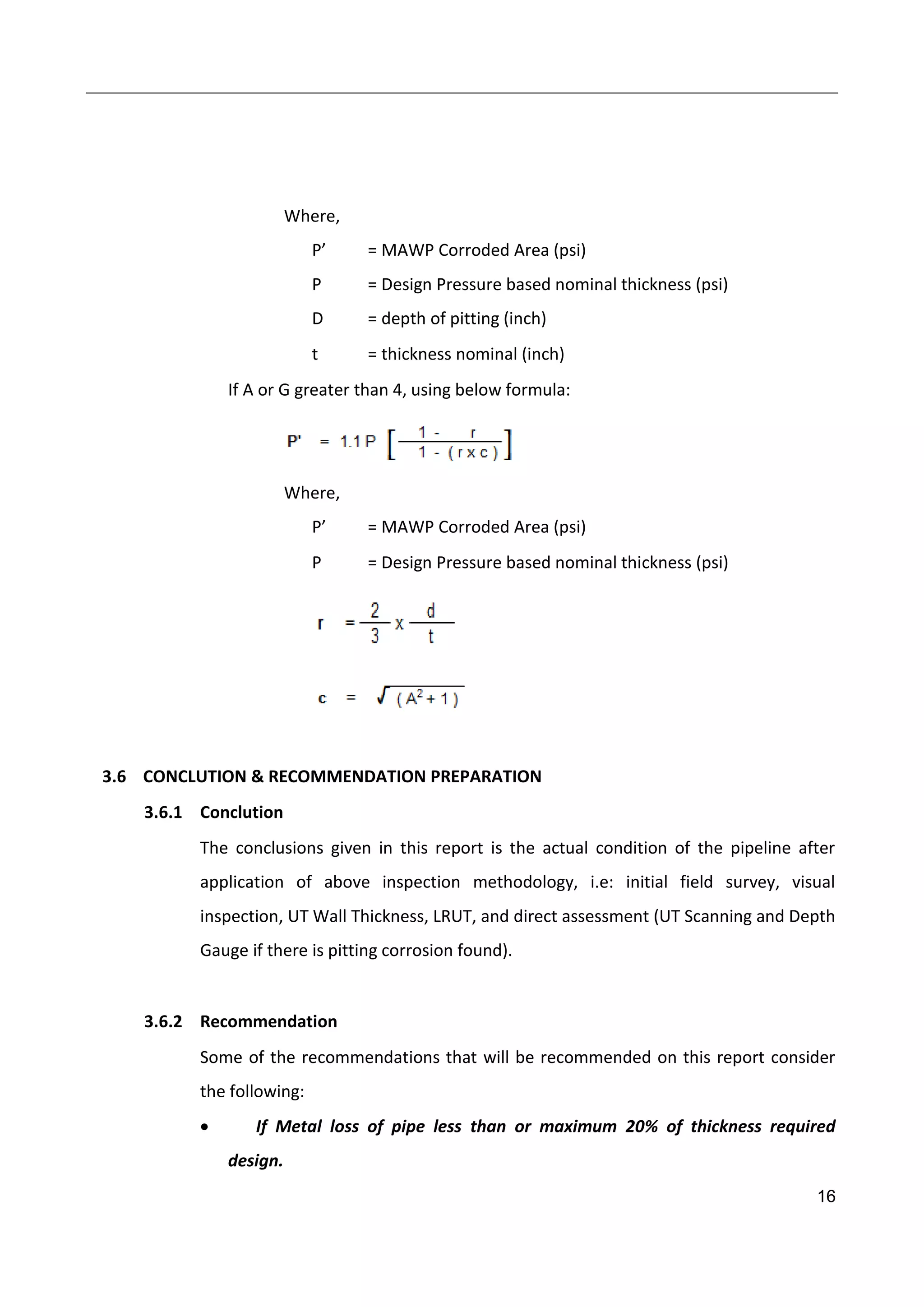 16
Where,
P’ = MAWP Corroded Area (psi)
P = Design Pressure based nominal thickness (psi)
D = depth of pitting (inch)
t = thickness nominal (inch)
If A or G greater than 4, using below formula:
Where,
P’ = MAWP Corroded Area (psi)
P = Design Pressure based nominal thickness (psi)
3.6 CONCLUTION & RECOMMENDATION PREPARATION
3.6.1 Conclution
The conclusions given in this report is the actual condition of the pipeline after
application of above inspection methodology, i.e: initial field survey, visual
inspection, UT Wall Thickness, LRUT, and direct assessment (UT Scanning and Depth
Gauge if there is pitting corrosion found).
3.6.2 Recommendation
Some of the recommendations that will be recommended on this report consider
the following:
 If Metal loss of pipe less than or maximum 20% of thickness required
design.
 