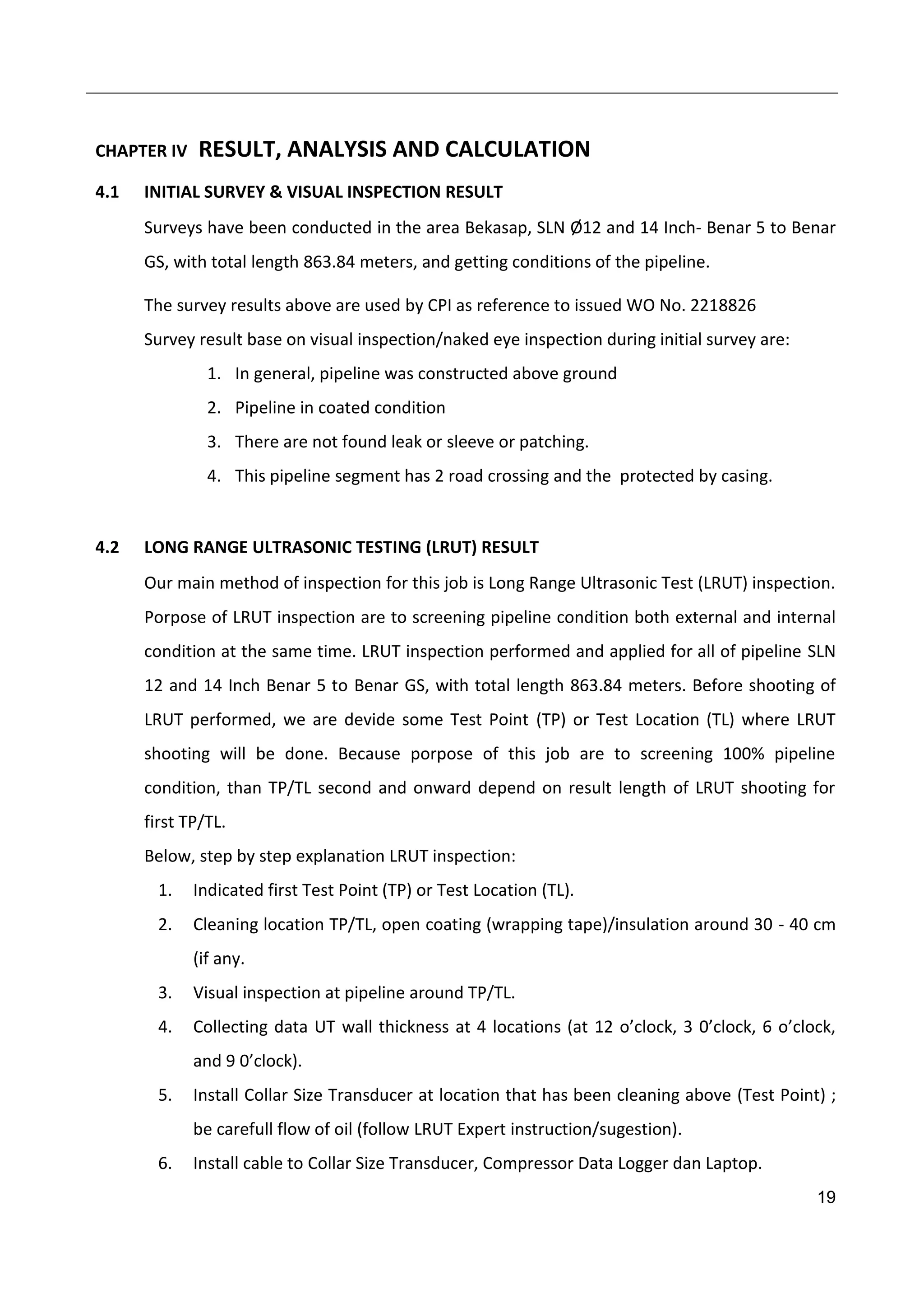 19
CHAPTER IV RESULT, ANALYSIS AND CALCULATION
4.1 INITIAL SURVEY & VISUAL INSPECTION RESULT
Surveys have been conducted in the area Bekasap, SLN Ø12 and 14 Inch- Benar 5 to Benar
GS, with total length 863.84 meters, and getting conditions of the pipeline.
The survey results above are used by CPI as reference to issued WO No. 2218826
Survey result base on visual inspection/naked eye inspection during initial survey are:
1. In general, pipeline was constructed above ground
2. Pipeline in coated condition
3. There are not found leak or sleeve or patching.
4. This pipeline segment has 2 road crossing and the protected by casing.
4.2 LONG RANGE ULTRASONIC TESTING (LRUT) RESULT
Our main method of inspection for this job is Long Range Ultrasonic Test (LRUT) inspection.
Porpose of LRUT inspection are to screening pipeline condition both external and internal
condition at the same time. LRUT inspection performed and applied for all of pipeline SLN
12 and 14 Inch Benar 5 to Benar GS, with total length 863.84 meters. Before shooting of
LRUT performed, we are devide some Test Point (TP) or Test Location (TL) where LRUT
shooting will be done. Because porpose of this job are to screening 100% pipeline
condition, than TP/TL second and onward depend on result length of LRUT shooting for
first TP/TL.
Below, step by step explanation LRUT inspection:
1. Indicated first Test Point (TP) or Test Location (TL).
2. Cleaning location TP/TL, open coating (wrapping tape)/insulation around 30 - 40 cm
(if any.
3. Visual inspection at pipeline around TP/TL.
4. Collecting data UT wall thickness at 4 locations (at 12 o’clock, 3 0’clock, 6 o’clock,
and 9 0’clock).
5. Install Collar Size Transducer at location that has been cleaning above (Test Point) ;
be carefull flow of oil (follow LRUT Expert instruction/sugestion).
6. Install cable to Collar Size Transducer, Compressor Data Logger dan Laptop.
 
