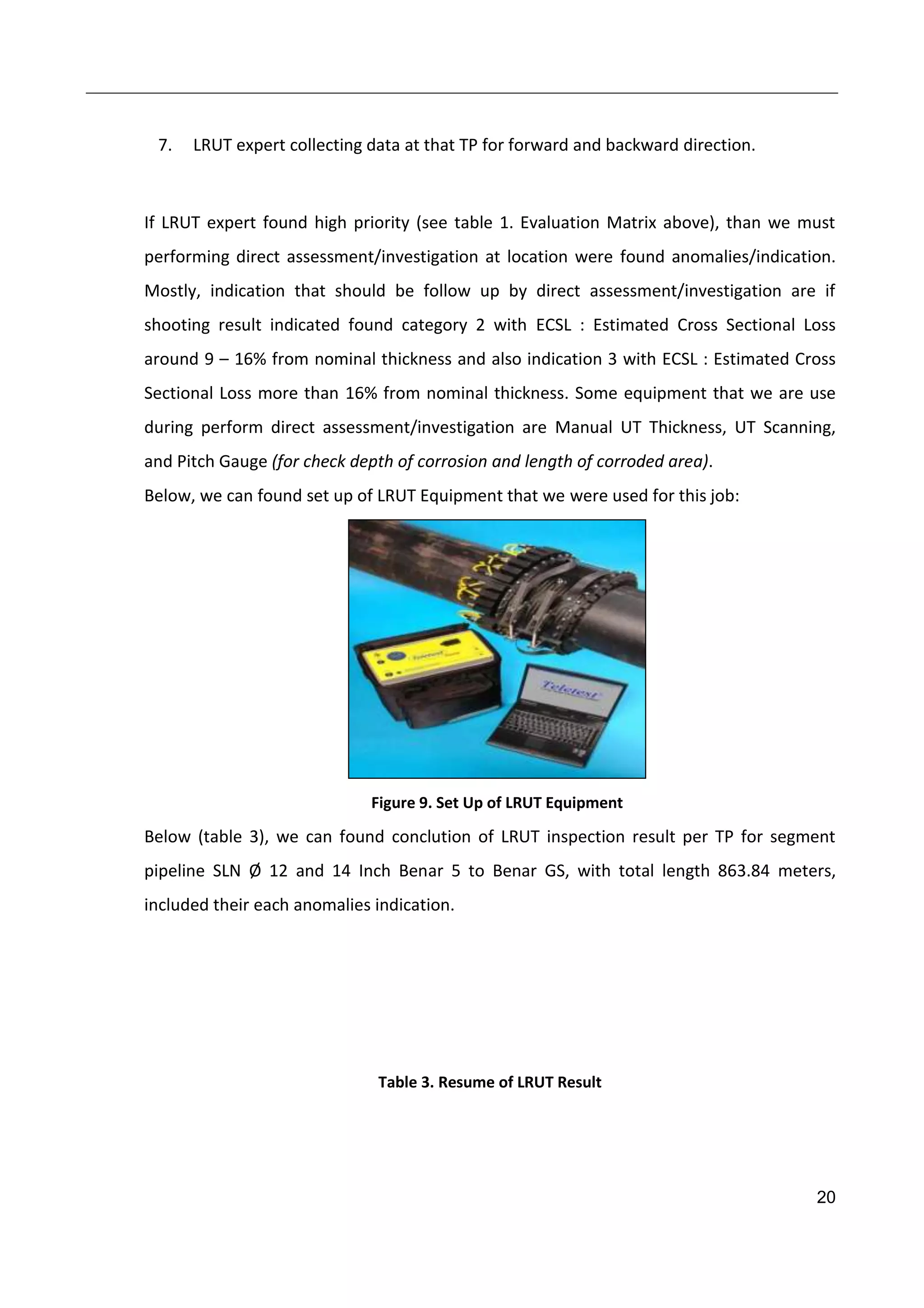 20
7. LRUT expert collecting data at that TP for forward and backward direction.
If LRUT expert found high priority (see table 1. Evaluation Matrix above), than we must
performing direct assessment/investigation at location were found anomalies/indication.
Mostly, indication that should be follow up by direct assessment/investigation are if
shooting result indicated found category 2 with ECSL : Estimated Cross Sectional Loss
around 9 – 16% from nominal thickness and also indication 3 with ECSL : Estimated Cross
Sectional Loss more than 16% from nominal thickness. Some equipment that we are use
during perform direct assessment/investigation are Manual UT Thickness, UT Scanning,
and Pitch Gauge (for check depth of corrosion and length of corroded area).
Below, we can found set up of LRUT Equipment that we were used for this job:
Figure 9. Set Up of LRUT Equipment
Below (table 3), we can found conclution of LRUT inspection result per TP for segment
pipeline SLN Ø 12 and 14 Inch Benar 5 to Benar GS, with total length 863.84 meters,
included their each anomalies indication.
Table 3. Resume of LRUT Result
 