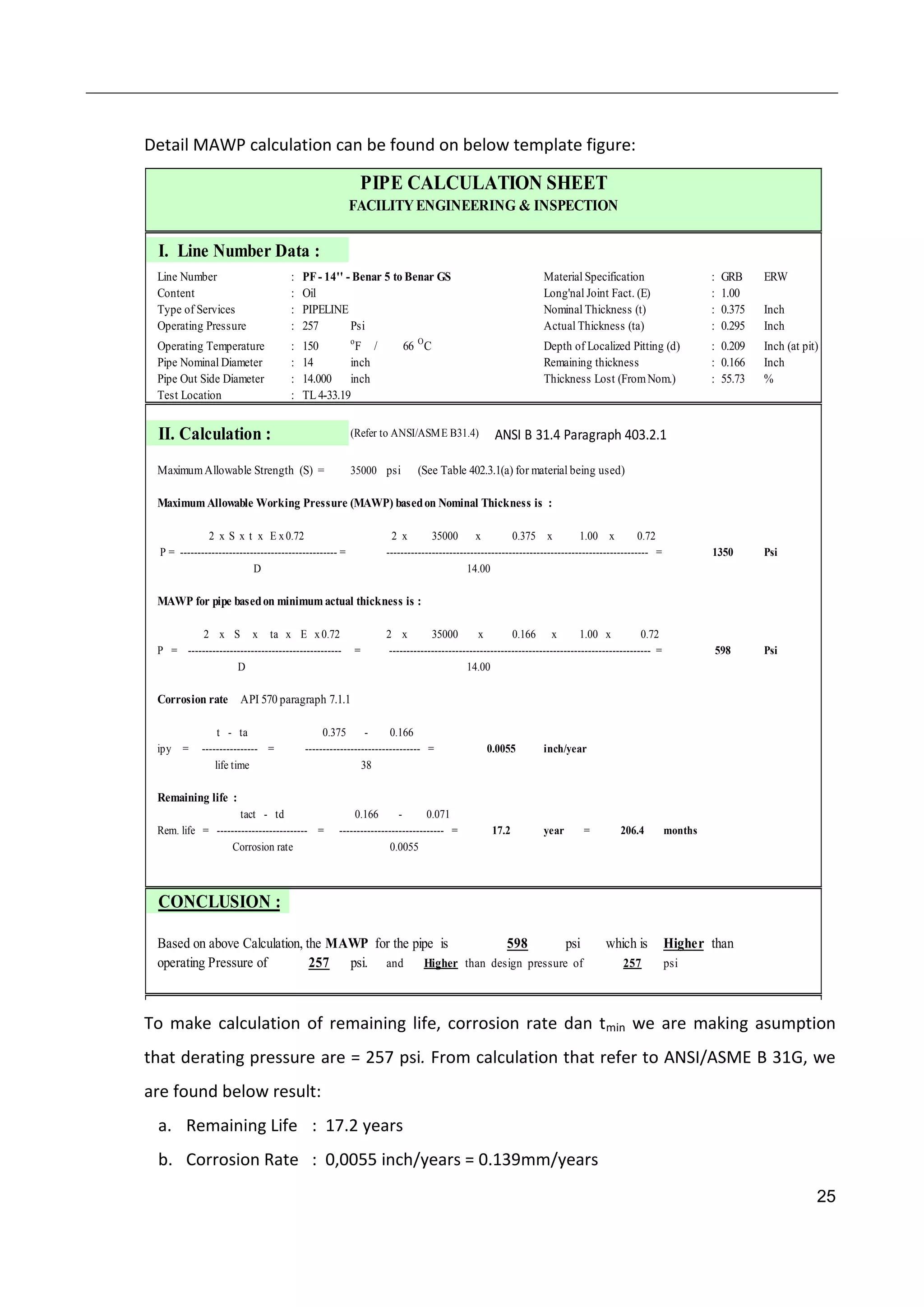 25
Detail MAWP calculation can be found on below template figure:
I. Line Number Data :
Line Number : PF- 14'' - Benar 5 to Benar GS Material Specification : GRB ERW
Content : Oil Long'nal Joint Fact. (E) : 1.00
Type of Services : PIPELINE Nominal Thickness (t) : 0.375 Inch
Operating Pressure : 257 Psi Actual Thickness (ta) : 0.295 Inch
Operating Temperature : 150 o
F / 66 O
C Depth of Localized Pitting (d) : 0.209 Inch (at pit)
Pipe Nominal Diameter : 14 inch Remaining thickness : 0.166 Inch
Pipe Out Side Diameter : 14.000 inch Thickness Lost (FromNom.) : 55.73 %
Test Location : TL4-33.19
II. Calculation : (Refer to ANSI/ASME B31.4) ANSI B 31.4 Paragraph 403.2.1
MaximumAllowable Strength (S) = 35000 psi (See Table 402.3.1(a) for material being used)
Maximum Allowable Working Pressure (MAWP) basedon Nominal Thickness is :
2 x S x t x E x 0.72 2 x 35000 x 0.375 x 1.00 x 0.72
P = --------------------------------------------- = --------------------------------------------------------------------------- = Psi
D 14.00
MAWP for pipe basedon minimum actual thickness is :
2 x S x ta x E x 0.72 2 x 35000 x 0.166 x 1.00 x 0.72
P = -------------------------------------------- = --------------------------------------------------------------------------- = Psi
D 14.00
Corrosion rate API 570 paragraph 7.1.1
t - ta 0.375 - 0.166
ipy = ---------------- = --------------------------------- = inch/year
life time 38
Remaining life :
tact - td 0.166 - 0.071
Rem. life = -------------------------- = ------------------------------ = year = months
Corrosion rate
CONCLUSION :
Based on above Calculation, the MAWP for the pipe is 598 which is Higher than
operating Pressure of psi. and Higher than design pressure of psi
17.2 206.4
257
0.0055
0.0055
PIPE CALCULATION SHEET
FACILITYENGINEERING & INSPECTION
1350
598
psi
257
To make calculation of remaining life, corrosion rate dan tmin we are making asumption
that derating pressure are = 257 psi. From calculation that refer to ANSI/ASME B 31G, we
are found below result:
a. Remaining Life : 17.2 years
b. Corrosion Rate : 0,0055 inch/years = 0.139mm/years
 