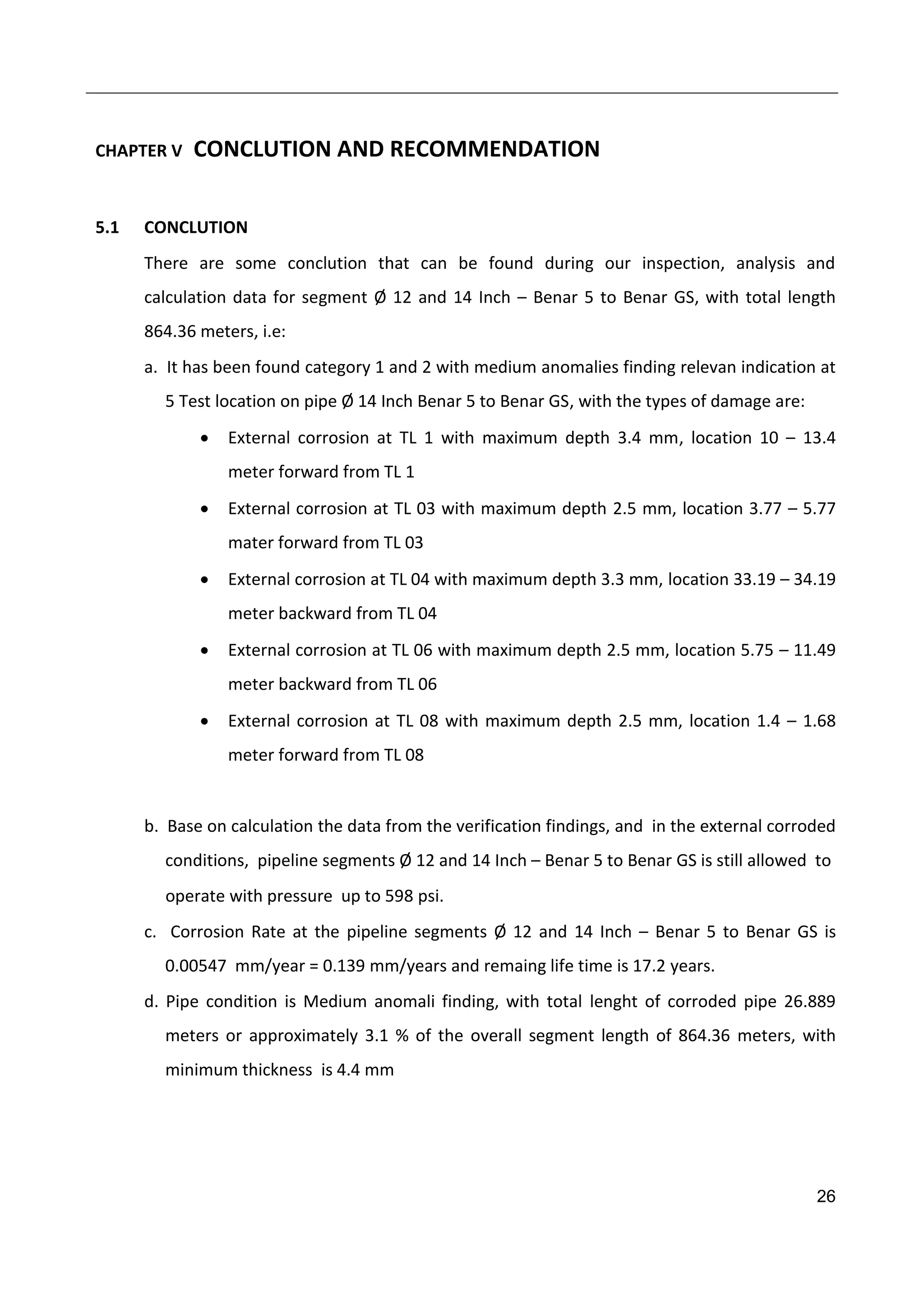 26
CHAPTER V CONCLUTION AND RECOMMENDATION
5.1 CONCLUTION
There are some conclution that can be found during our inspection, analysis and
calculation data for segment Ø 12 and 14 Inch – Benar 5 to Benar GS, with total length
864.36 meters, i.e:
a. It has been found category 1 and 2 with medium anomalies finding relevan indication at
5 Test location on pipe Ø 14 Inch Benar 5 to Benar GS, with the types of damage are:
 External corrosion at TL 1 with maximum depth 3.4 mm, location 10 – 13.4
meter forward from TL 1
 External corrosion at TL 03 with maximum depth 2.5 mm, location 3.77 – 5.77
mater forward from TL 03
 External corrosion at TL 04 with maximum depth 3.3 mm, location 33.19 – 34.19
meter backward from TL 04
 External corrosion at TL 06 with maximum depth 2.5 mm, location 5.75 – 11.49
meter backward from TL 06
 External corrosion at TL 08 with maximum depth 2.5 mm, location 1.4 – 1.68
meter forward from TL 08
b. Base on calculation the data from the verification findings, and in the external corroded
conditions, pipeline segments Ø 12 and 14 Inch – Benar 5 to Benar GS is still allowed to
operate with pressure up to 598 psi.
c. Corrosion Rate at the pipeline segments Ø 12 and 14 Inch – Benar 5 to Benar GS is
0.00547 mm/year = 0.139 mm/years and remaing life time is 17.2 years.
d. Pipe condition is Medium anomali finding, with total lenght of corroded pipe 26.889
meters or approximately 3.1 % of the overall segment length of 864.36 meters, with
minimum thickness is 4.4 mm
 