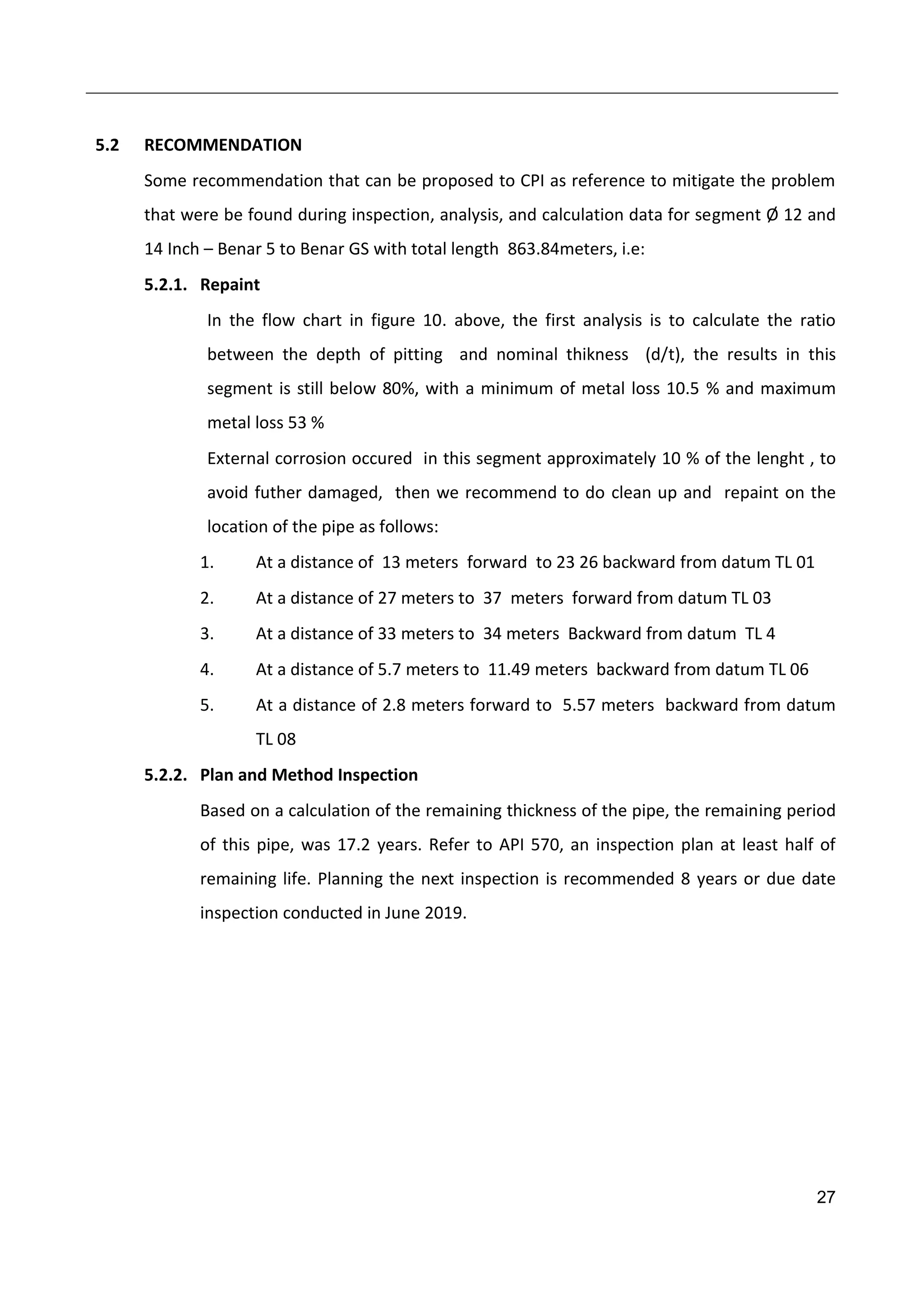 27
5.2 RECOMMENDATION
Some recommendation that can be proposed to CPI as reference to mitigate the problem
that were be found during inspection, analysis, and calculation data for segment Ø 12 and
14 Inch – Benar 5 to Benar GS with total length 863.84meters, i.e:
5.2.1. Repaint
In the flow chart in figure 10. above, the first analysis is to calculate the ratio
between the depth of pitting and nominal thikness (d/t), the results in this
segment is still below 80%, with a minimum of metal loss 10.5 % and maximum
metal loss 53 %
External corrosion occured in this segment approximately 10 % of the lenght , to
avoid futher damaged, then we recommend to do clean up and repaint on the
location of the pipe as follows:
1. At a distance of 13 meters forward to 23 26 backward from datum TL 01
2. At a distance of 27 meters to 37 meters forward from datum TL 03
3. At a distance of 33 meters to 34 meters Backward from datum TL 4
4. At a distance of 5.7 meters to 11.49 meters backward from datum TL 06
5. At a distance of 2.8 meters forward to 5.57 meters backward from datum
TL 08
5.2.2. Plan and Method Inspection
Based on a calculation of the remaining thickness of the pipe, the remaining period
of this pipe, was 17.2 years. Refer to API 570, an inspection plan at least half of
remaining life. Planning the next inspection is recommended 8 years or due date
inspection conducted in June 2019.
 