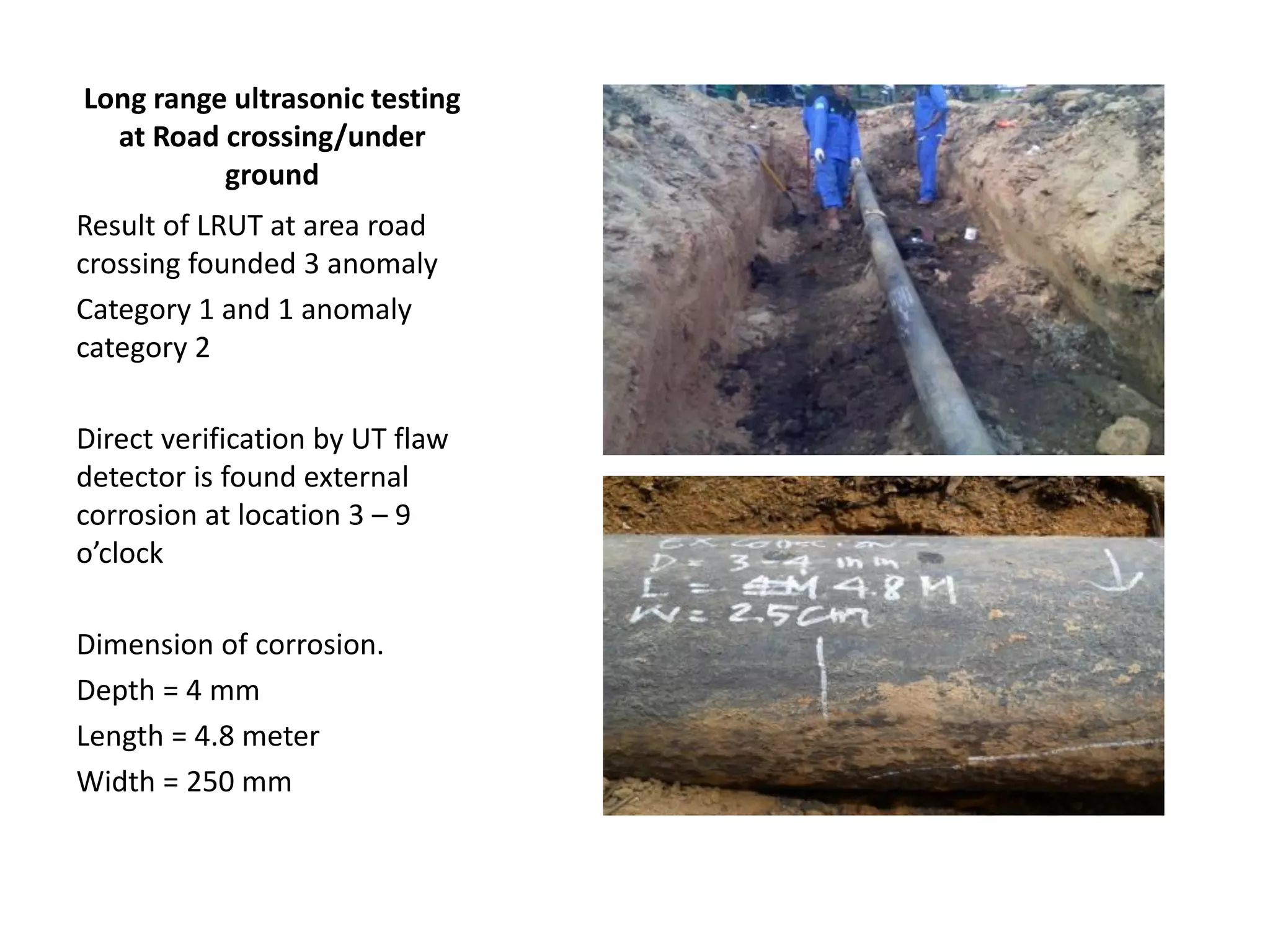 Long range ultrasonic testing
at Road crossing/under
ground
Result of LRUT at area road
crossing founded 3 anomaly
Category 1 and 1 anomaly
category 2
Direct verification by UT flaw
detector is found external
corrosion at location 3 – 9
o’clock
Dimension of corrosion.
Depth = 4 mm
Length = 4.8 meter
Width = 250 mm
 