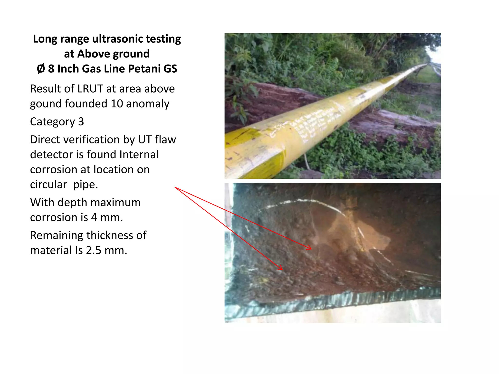 Long range ultrasonic testing
at Above ground
Ø 8 Inch Gas Line Petani GS
Result of LRUT at area above
gound founded 10 anomaly
Category 3
Direct verification by UT flaw
detector is found Internal
corrosion at location on
circular pipe.
With depth maximum
corrosion is 4 mm.
Remaining thickness of
material Is 2.5 mm.
 