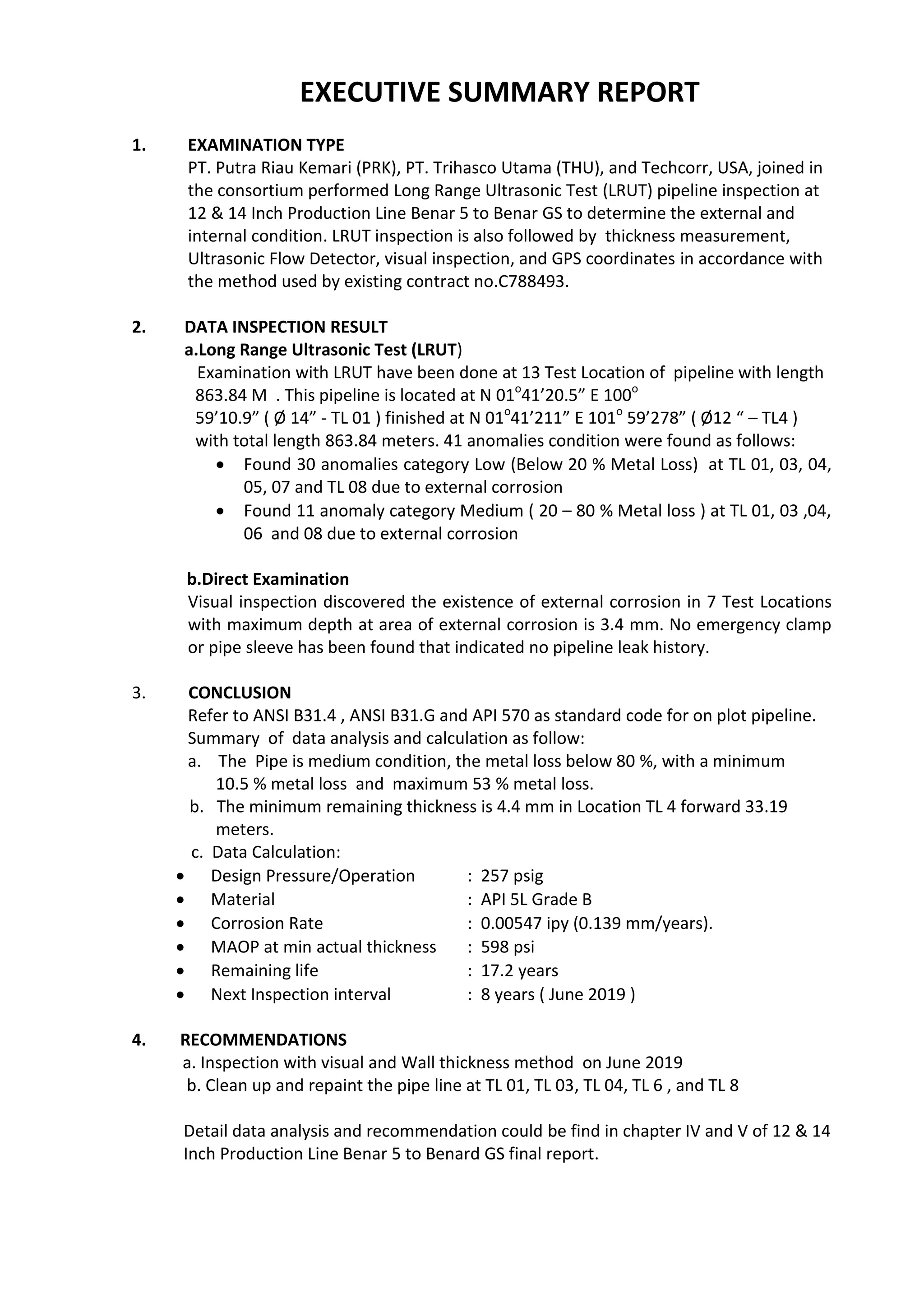 EXECUTIVE SUMMARY REPORT
1. EXAMINATION TYPE
PT. Putra Riau Kemari (PRK), PT. Trihasco Utama (THU), and Techcorr, USA, joined in
the consortium performed Long Range Ultrasonic Test (LRUT) pipeline inspection at
12 & 14 Inch Production Line Benar 5 to Benar GS to determine the external and
internal condition. LRUT inspection is also followed by thickness measurement,
Ultrasonic Flow Detector, visual inspection, and GPS coordinates in accordance with
the method used by existing contract no.C788493.
2. DATA INSPECTION RESULT
a.Long Range Ultrasonic Test (LRUT)
Examination with LRUT have been done at 13 Test Location of pipeline with length
863.84 M . This pipeline is located at N 01o
41’20.5” E 100o
59’10.9” ( Ø 14” - TL 01 ) finished at N 01o
41’211” E 101o
59’278” ( Ø12 “ – TL4 )
with total length 863.84 meters. 41 anomalies condition were found as follows:
 Found 30 anomalies category Low (Below 20 % Metal Loss) at TL 01, 03, 04,
05, 07 and TL 08 due to external corrosion
 Found 11 anomaly category Medium ( 20 – 80 % Metal loss ) at TL 01, 03 ,04,
06 and 08 due to external corrosion
b.Direct Examination
Visual inspection discovered the existence of external corrosion in 7 Test Locations
with maximum depth at area of external corrosion is 3.4 mm. No emergency clamp
or pipe sleeve has been found that indicated no pipeline leak history.
3. CONCLUSION
Refer to ANSI B31.4 , ANSI B31.G and API 570 as standard code for on plot pipeline.
Summary of data analysis and calculation as follow:
a. The Pipe is medium condition, the metal loss below 80 %, with a minimum
10.5 % metal loss and maximum 53 % metal loss.
b. The minimum remaining thickness is 4.4 mm in Location TL 4 forward 33.19
meters.
c. Data Calculation:
 Design Pressure/Operation : 257 psig
 Material : API 5L Grade B
 Corrosion Rate : 0.00547 ipy (0.139 mm/years).
 MAOP at min actual thickness : 598 psi
 Remaining life : 17.2 years
 Next Inspection interval : 8 years ( June 2019 )
4. RECOMMENDATIONS
a. Inspection with visual and Wall thickness method on June 2019
b. Clean up and repaint the pipe line at TL 01, TL 03, TL 04, TL 6 , and TL 8
Detail data analysis and recommendation could be find in chapter IV and V of 12 & 14
Inch Production Line Benar 5 to Benard GS final report.
 
