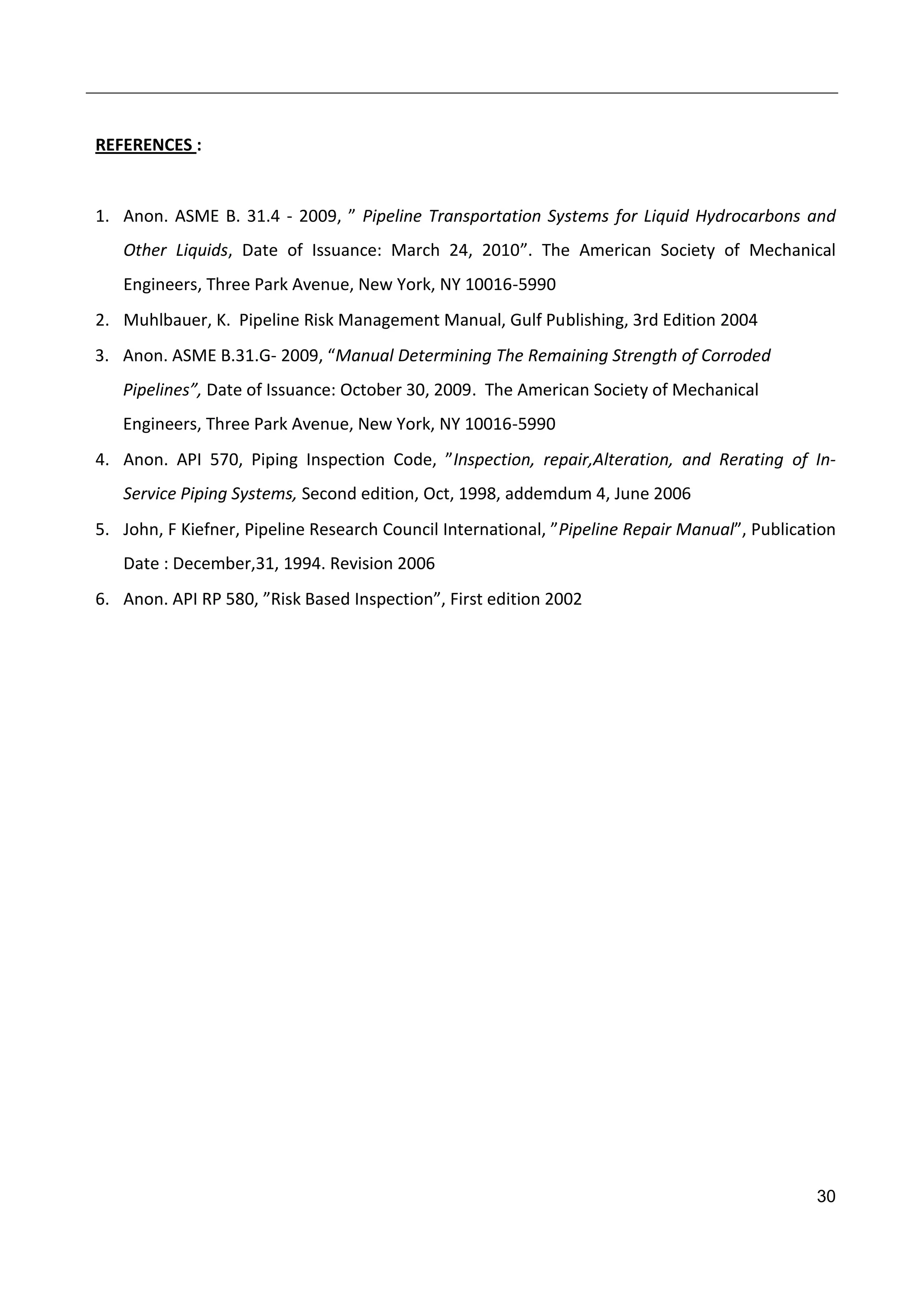 30
REFERENCES :
1. Anon. ASME B. 31.4 - 2009, ” Pipeline Transportation Systems for Liquid Hydrocarbons and
Other Liquids, Date of Issuance: March 24, 2010”. The American Society of Mechanical
Engineers, Three Park Avenue, New York, NY 10016-5990
2. Muhlbauer, K. Pipeline Risk Management Manual, Gulf Publishing, 3rd Edition 2004
3. Anon. ASME B.31.G- 2009, “Manual Determining The Remaining Strength of Corroded
Pipelines”, Date of Issuance: October 30, 2009. The American Society of Mechanical
Engineers, Three Park Avenue, New York, NY 10016-5990
4. Anon. API 570, Piping Inspection Code, ”Inspection, repair,Alteration, and Rerating of In-
Service Piping Systems, Second edition, Oct, 1998, addemdum 4, June 2006
5. John, F Kiefner, Pipeline Research Council International, ”Pipeline Repair Manual”, Publication
Date : December,31, 1994. Revision 2006
6. Anon. API RP 580, ”Risk Based Inspection”, First edition 2002
 