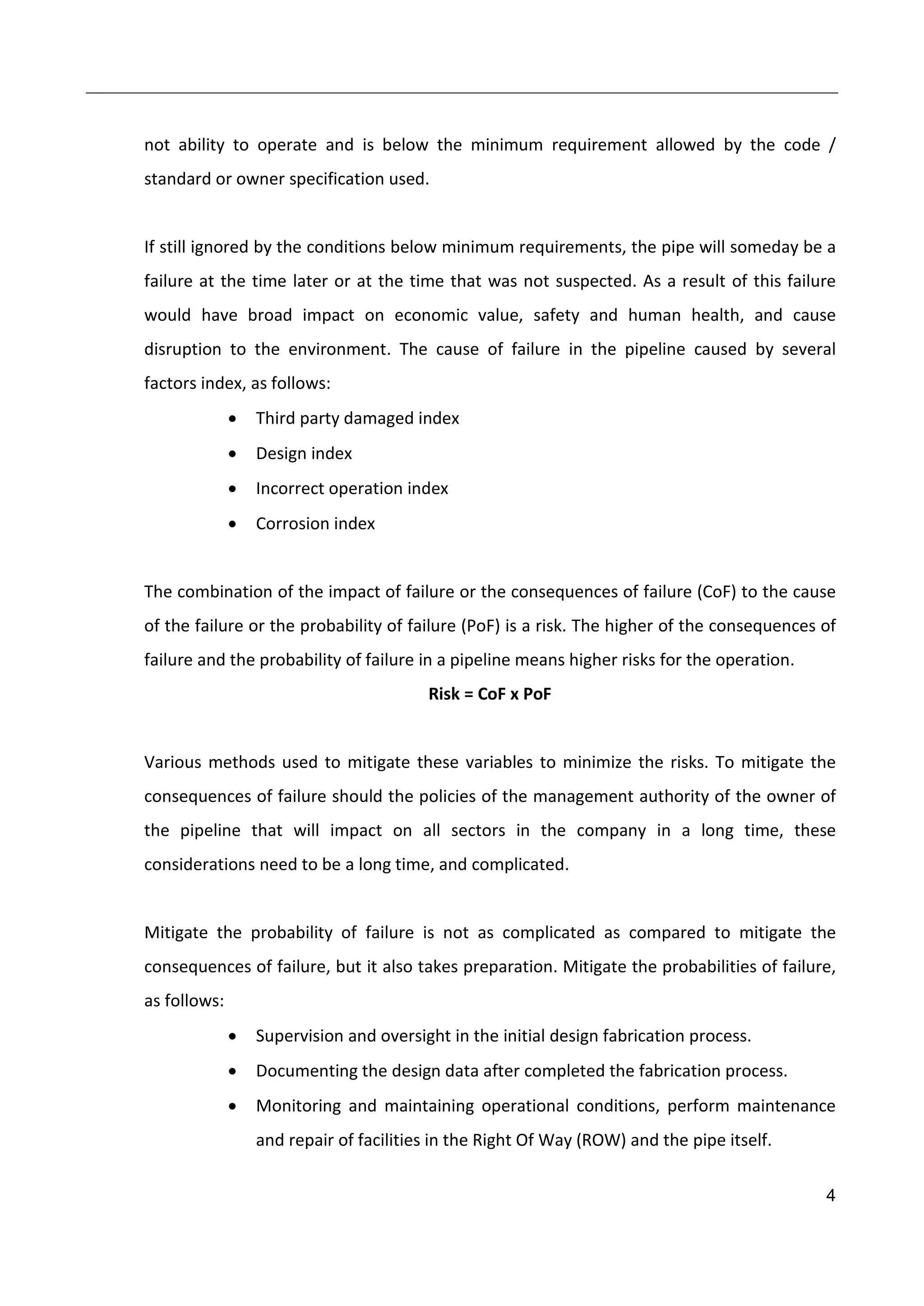 4
not ability to operate and is below the minimum requirement allowed by the code /
standard or owner specification used.
If still ignored by the conditions below minimum requirements, the pipe will someday be a
failure at the time later or at the time that was not suspected. As a result of this failure
would have broad impact on economic value, safety and human health, and cause
disruption to the environment. The cause of failure in the pipeline caused by several
factors index, as follows:
 Third party damaged index
 Design index
 Incorrect operation index
 Corrosion index
The combination of the impact of failure or the consequences of failure (CoF) to the cause
of the failure or the probability of failure (PoF) is a risk. The higher of the consequences of
failure and the probability of failure in a pipeline means higher risks for the operation.
Risk = CoF x PoF
Various methods used to mitigate these variables to minimize the risks. To mitigate the
consequences of failure should the policies of the management authority of the owner of
the pipeline that will impact on all sectors in the company in a long time, these
considerations need to be a long time, and complicated.
Mitigate the probability of failure is not as complicated as compared to mitigate the
consequences of failure, but it also takes preparation. Mitigate the probabilities of failure,
as follows:
 Supervision and oversight in the initial design fabrication process.
 Documenting the design data after completed the fabrication process.
 Monitoring and maintaining operational conditions, perform maintenance
and repair of facilities in the Right Of Way (ROW) and the pipe itself.
 
