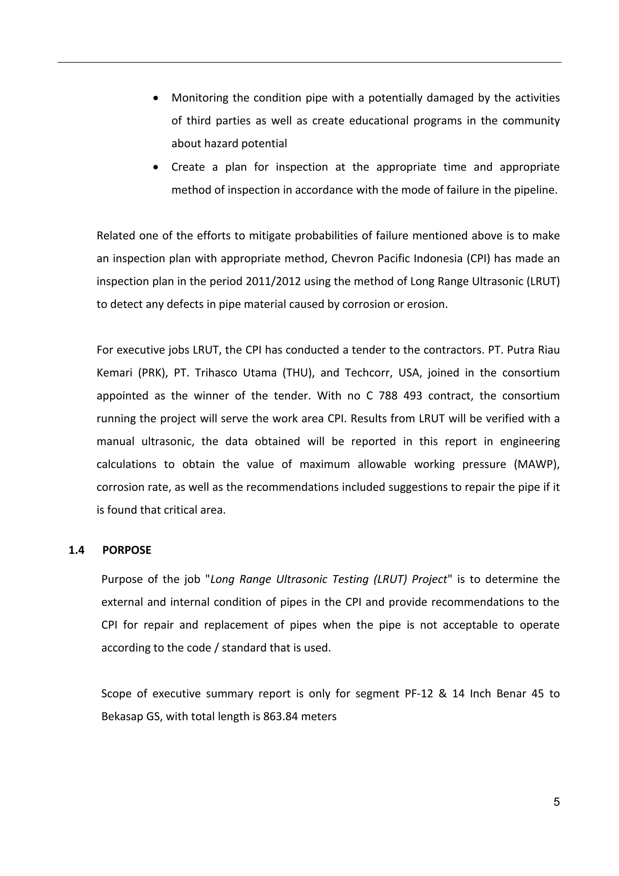 5
 Monitoring the condition pipe with a potentially damaged by the activities
of third parties as well as create educational programs in the community
about hazard potential
 Create a plan for inspection at the appropriate time and appropriate
method of inspection in accordance with the mode of failure in the pipeline.
Related one of the efforts to mitigate probabilities of failure mentioned above is to make
an inspection plan with appropriate method, Chevron Pacific Indonesia (CPI) has made an
inspection plan in the period 2011/2012 using the method of Long Range Ultrasonic (LRUT)
to detect any defects in pipe material caused by corrosion or erosion.
For executive jobs LRUT, the CPI has conducted a tender to the contractors. PT. Putra Riau
Kemari (PRK), PT. Trihasco Utama (THU), and Techcorr, USA, joined in the consortium
appointed as the winner of the tender. With no C 788 493 contract, the consortium
running the project will serve the work area CPI. Results from LRUT will be verified with a
manual ultrasonic, the data obtained will be reported in this report in engineering
calculations to obtain the value of maximum allowable working pressure (MAWP),
corrosion rate, as well as the recommendations included suggestions to repair the pipe if it
is found that critical area.
1.4 PORPOSE
Purpose of the job "Long Range Ultrasonic Testing (LRUT) Project" is to determine the
external and internal condition of pipes in the CPI and provide recommendations to the
CPI for repair and replacement of pipes when the pipe is not acceptable to operate
according to the code / standard that is used.
Scope of executive summary report is only for segment PF-12 & 14 Inch Benar 45 to
Bekasap GS, with total length is 863.84 meters
 