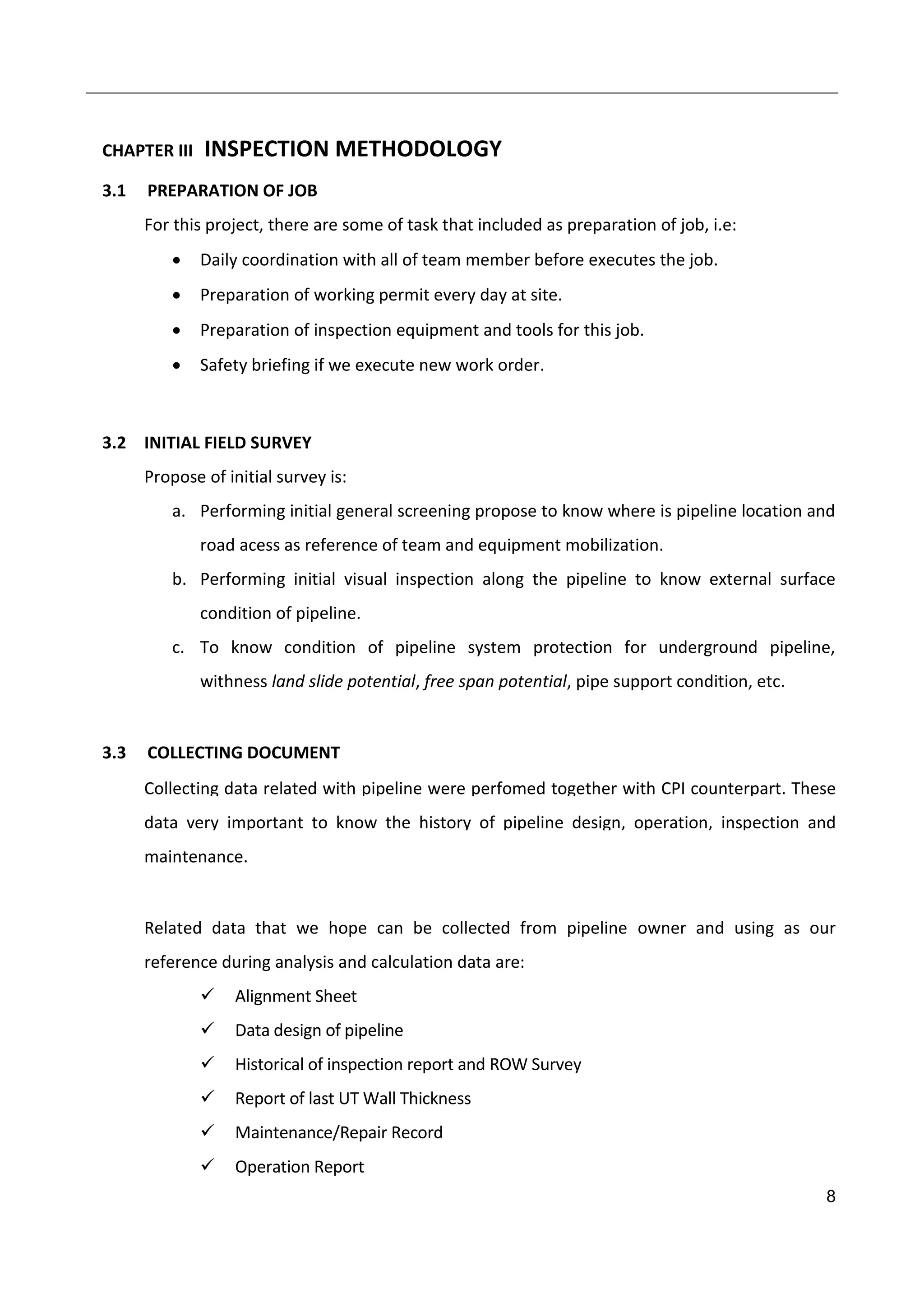 8
CHAPTER III INSPECTION METHODOLOGY
3.1 PREPARATION OF JOB
For this project, there are some of task that included as preparation of job, i.e:
 Daily coordination with all of team member before executes the job.
 Preparation of working permit every day at site.
 Preparation of inspection equipment and tools for this job.
 Safety briefing if we execute new work order.
3.2 INITIAL FIELD SURVEY
Propose of initial survey is:
a. Performing initial general screening propose to know where is pipeline location and
road acess as reference of team and equipment mobilization.
b. Performing initial visual inspection along the pipeline to know external surface
condition of pipeline.
c. To know condition of pipeline system protection for underground pipeline,
withness land slide potential, free span potential, pipe support condition, etc.
3.3 COLLECTING DOCUMENT
Collecting data related with pipeline were perfomed together with CPI counterpart. These
data very important to know the history of pipeline design, operation, inspection and
maintenance.
Related data that we hope can be collected from pipeline owner and using as our
reference during analysis and calculation data are:
 Alignment Sheet
 Data design of pipeline
 Historical of inspection report and ROW Survey
 Report of last UT Wall Thickness
 Maintenance/Repair Record
 Operation Report
 