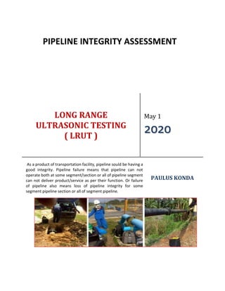 LONG RANGE
ULTRASONIC TESTING
( LRUT )
May 1
2020
As a product of transportation facility, pipeline sould be having a
good integrity. Pipeline failure means that pipeline can not
operate both at some segment/section or all of pipeline segment
can not deliver product/service as per their function. Or failure
of pipeline also means loss of pipeline integrity for some
segment pipeline section or all of segment pipeline.
PAULUS KONDA
PIPELINE INTEGRITY ASSESSMENT
 