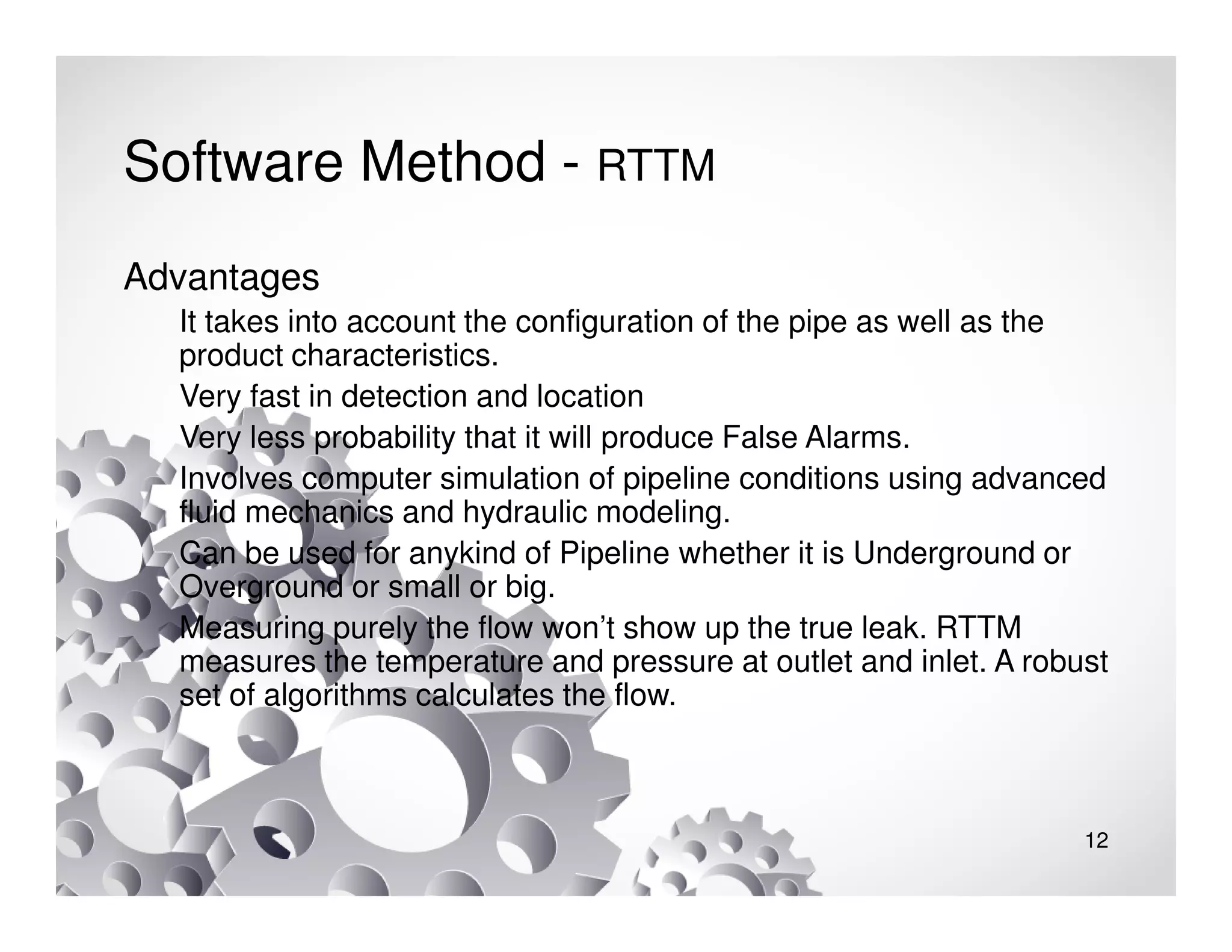12
Software Method - RTTM
Advantages
It takes into account the configuration of the pipe as well as the
product characteristics.
Very fast in detection and location
Very less probability that it will produce False Alarms.
Involves computer simulation of pipeline conditions using advanced
fluid mechanics and hydraulic modeling.
Can be used for anykind of Pipeline whether it is Underground or
Overground or small or big.
Measuring purely the flow won’t show up the true leak. RTTM
measures the temperature and pressure at outlet and inlet. A robust
set of algorithms calculates the flow.
 