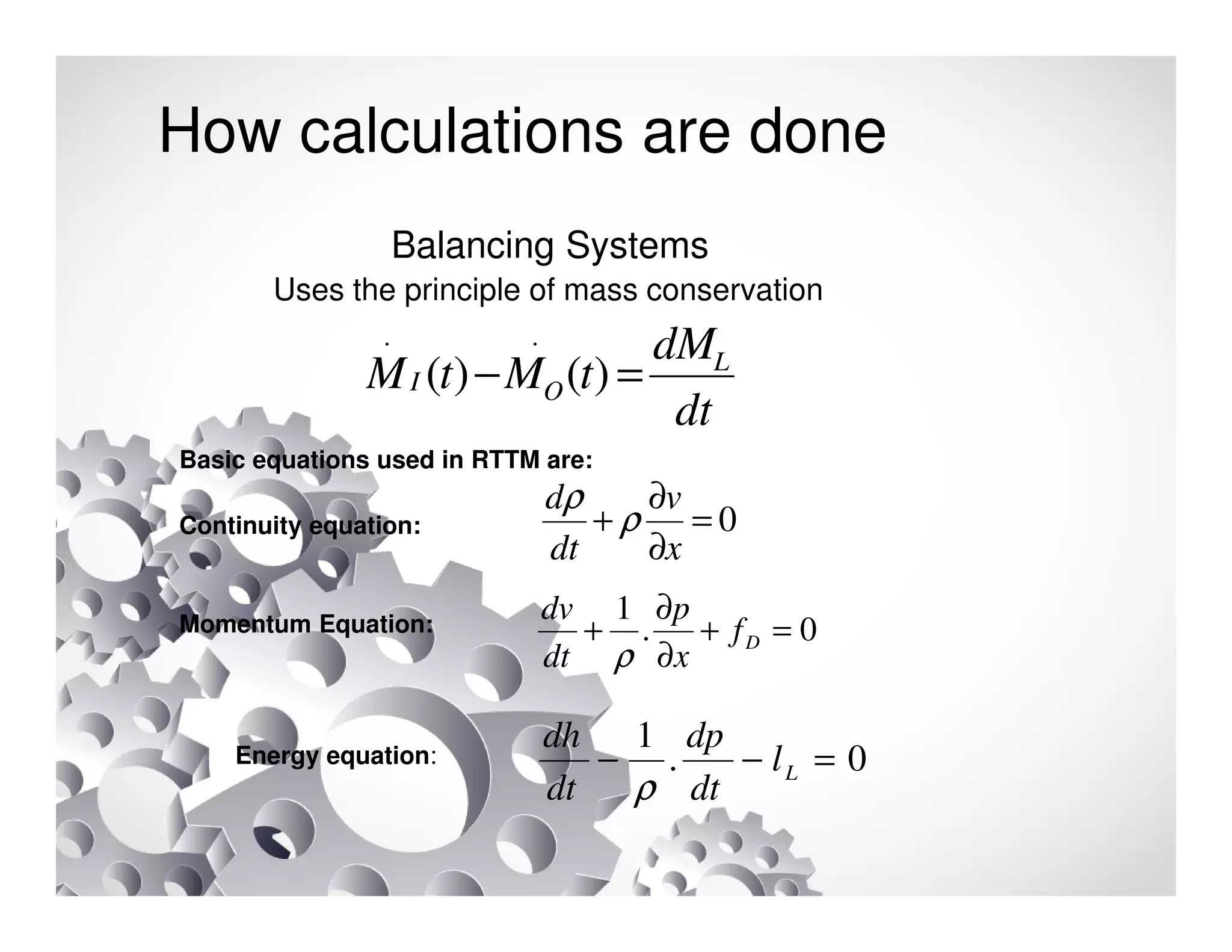How calculations are done
Balancing Systems
Uses the principle of mass conservation
Basic equations used in RTTM are:
Continuity equation:
Momentum Equation:
Energy equation:
dt
dM
tMtM L
OI =− )()(
..
0=
∂
∂
+
x
v
dt
d
ρ
ρ
0.
1
=+
∂
∂
+ Df
x
p
dt
dv
ρ
0.
1
=−− Ll
dt
dp
dt
dh
ρ
 