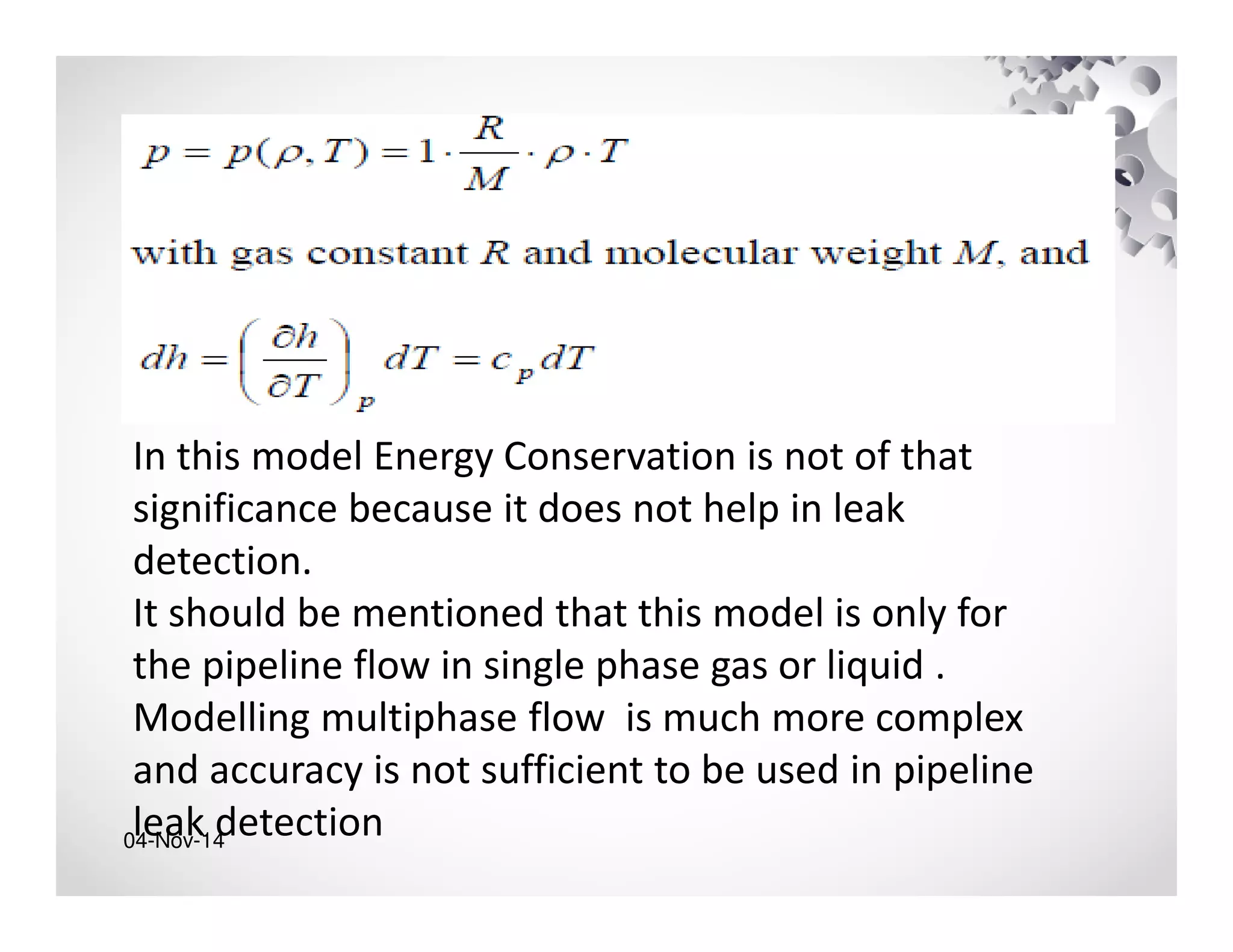 04-Nov-14
In this model Energy Conservation is not of that
significance because it does not help in leak
detection.
It should be mentioned that this model is only for
the pipeline flow in single phase gas or liquid .
Modelling multiphase flow is much more complex
and accuracy is not sufficient to be used in pipeline
leak detection
 