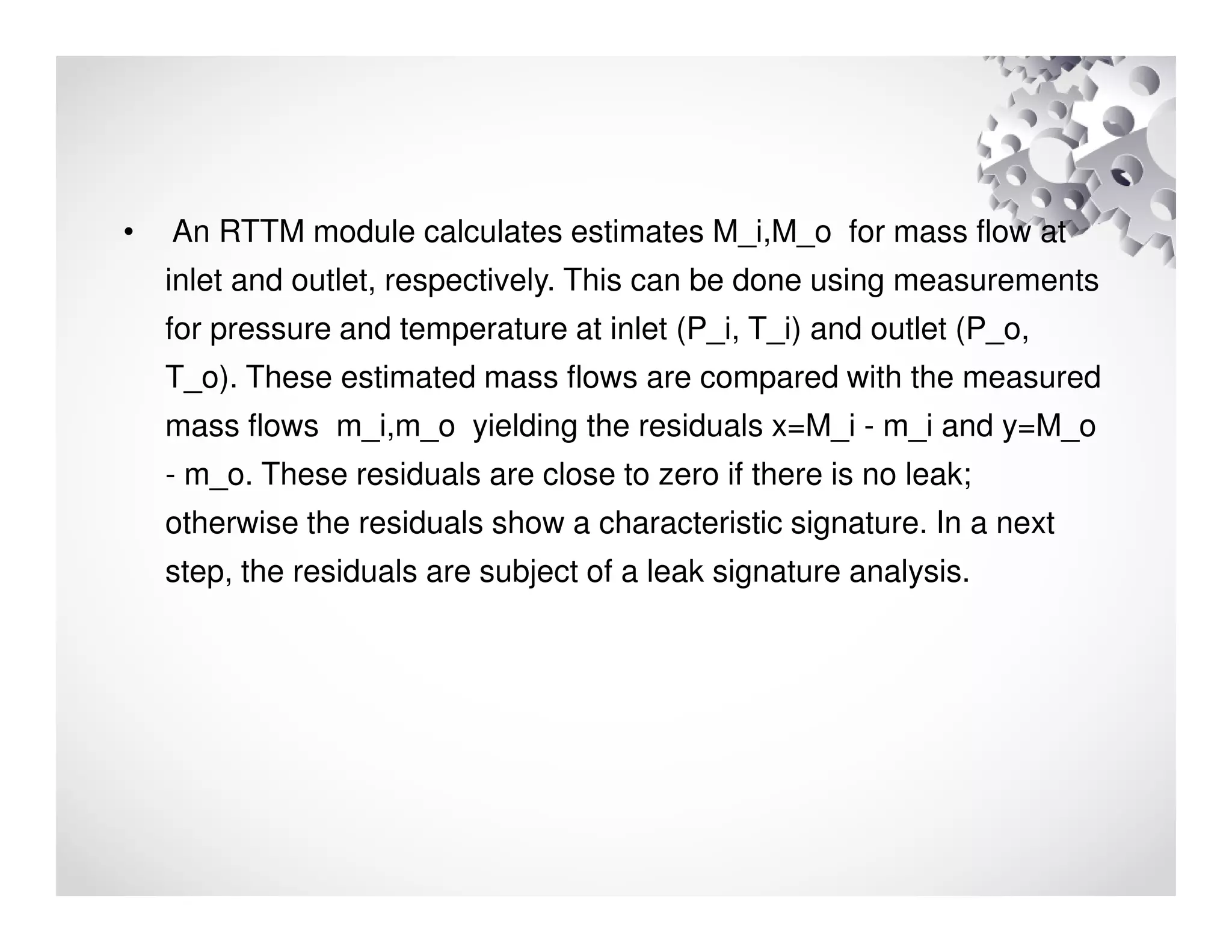 • An RTTM module calculates estimates M_i,M_o for mass flow at
inlet and outlet, respectively. This can be done using measurements
for pressure and temperature at inlet (P_i, T_i) and outlet (P_o,
T_o). These estimated mass flows are compared with the measured
mass flows m_i,m_o yielding the residuals x=M_i - m_i and y=M_o
- m_o. These residuals are close to zero if there is no leak;
otherwise the residuals show a characteristic signature. In a next
step, the residuals are subject of a leak signature analysis.
 