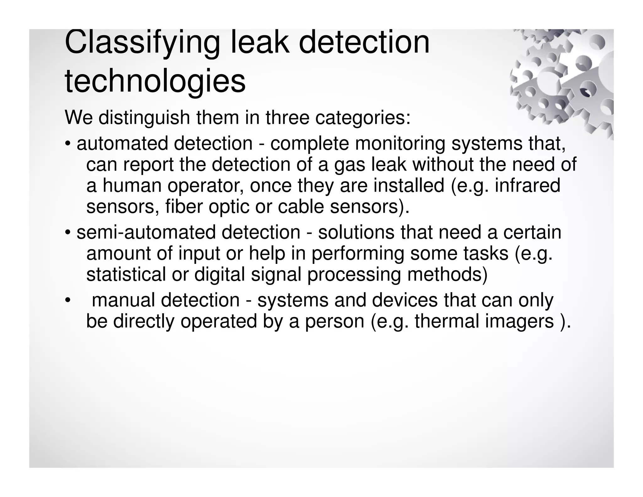 Classifying leak detection
technologies
We distinguish them in three categories:
• automated detection - complete monitoring systems that,
can report the detection of a gas leak without the need of
a human operator, once they are installed (e.g. infrared
sensors, fiber optic or cable sensors).
• semi-automated detection - solutions that need a certain
amount of input or help in performing some tasks (e.g.
statistical or digital signal processing methods)
• manual detection - systems and devices that can only
be directly operated by a person (e.g. thermal imagers ).
 