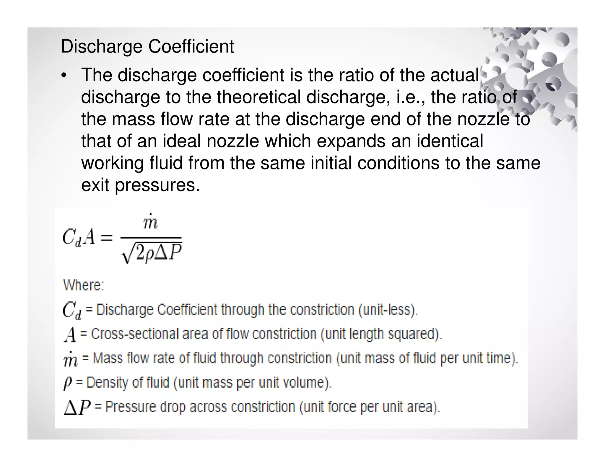 Discharge Coefficient
• The discharge coefficient is the ratio of the actual
discharge to the theoretical discharge, i.e., the ratio of
the mass flow rate at the discharge end of the nozzle to
that of an ideal nozzle which expands an identical
working fluid from the same initial conditions to the same
exit pressures.
 